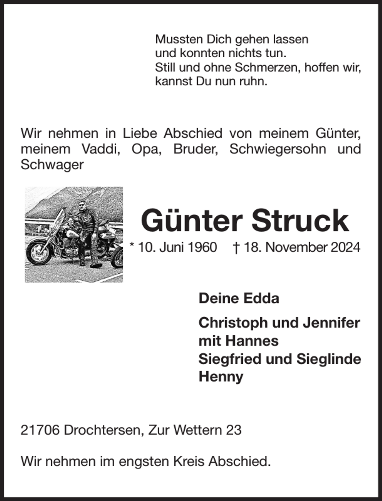 <p>Mussten Dich gehen lassen<br />und konnten nichts tun.<br />Still und ohne Schmerzen, hoffen wir,<br />kannst Du nun ruhn.<br />Wir nehmen in Liebe Abschied von meinem Günter, meinem Vaddi, Opa, Bruder, Schwiegersohn und Schwager<br />Günter Struck<br />* 10. Juni 1960 † 18. November 2024<br />Deine Edda<br />Christoph und Jennifer<br />mit Hannes<br />Siegfried und Sieglinde<br />Henny<br />21706 Drochtersen, Zur Wettern 23</p><p>Wir nehmen im engsten Kreis Abschied.</p>