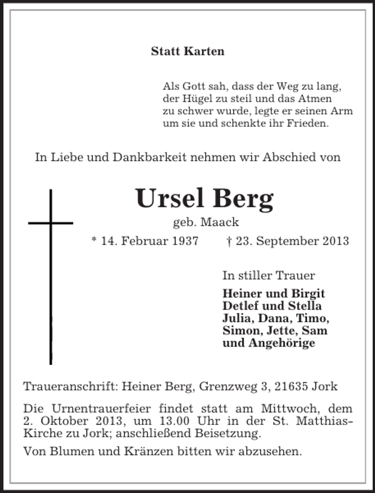 <p>Statt Karten<br />Als Gott sah, dass der Weg zu lang,<br />der Hügel zu steil und das Atmen<br />zu schwer wurde, legte er seinen Arm<br />um sie und schenkte ihr Frieden.<br />In Liebe und Dankbarkeit nehmen wir Abschied von<br />Ursel Berg<br />geb. Maack<br />* 14. Februar 1937 † 23. September 2013<br />In stiller Trauer<br />Heiner und Birgit<br />Detlef und Stella<br />Julia, Dana, Timo,<br />Simon, Jette, Sam<br />und Angehörige<br />Traueranschrift: Heiner Berg, Grenzweg 3, 21635 Jork<br />Die Urnentrauerfeier findet statt am Mittwoch, dem<br />2. Oktober 2013, um 13.00 Uhr in der St. Matthias-<br />Kirche zu Jork; anschließend Beisetzung.<br />Von Blumen und Kränzen bitten wir abzusehen.</p>