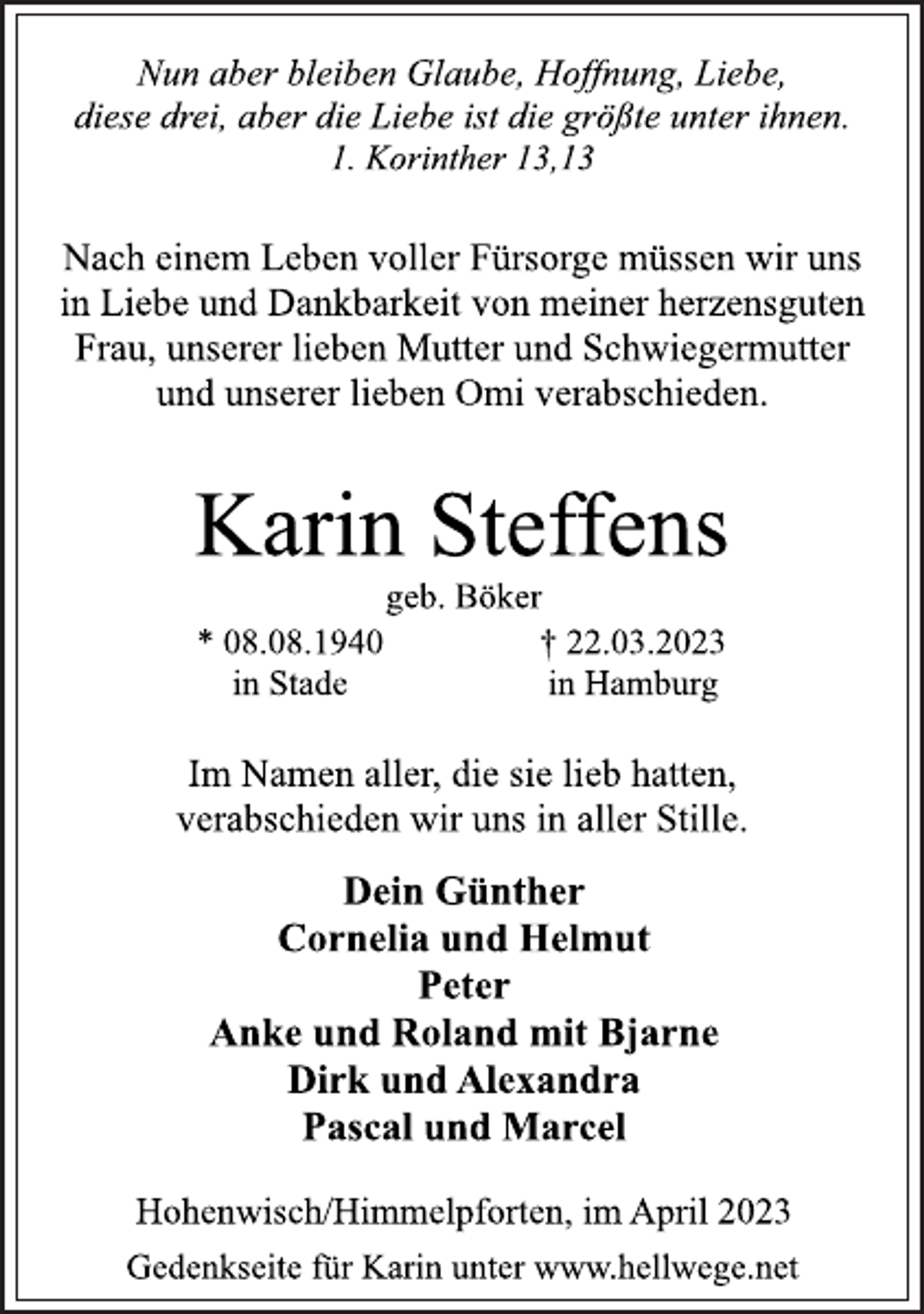 <p>Nun aber bleiben Glaube, Hoffnung, Liebe,<br />diese drei, aber die Liebe ist die größte unter ihnen.<br />1. Korinther 13,13<br />Nach einem Leben voller Fürsorge müssen wir uns<br />in Liebe und Dankbarkeit von meiner herzensguten<br />Frau, unserer lieben Mutter und Schwiegermutter<br />und unserer lieben Omi verabschieden.<br />Karin Steffens<br />geb. Böker<br />* 08.08.1940<br />in Stade<br />† 22.03.2023<br />in Hamburg<br />Im Namen aller, die sie lieb hatten,<br />verabschieden wir uns in aller Stille.<br />Dein Günther<br />Cornelia und Helmut<br />Peter<br />Anke und Roland mit Bjarne<br />Dirk und Alexandra<br />Pascal und Marcel<br />Hohenwisch/Himmelpforten, im April 2023<br />Gedenkseite für Karin unter www.hellwege.net</p>