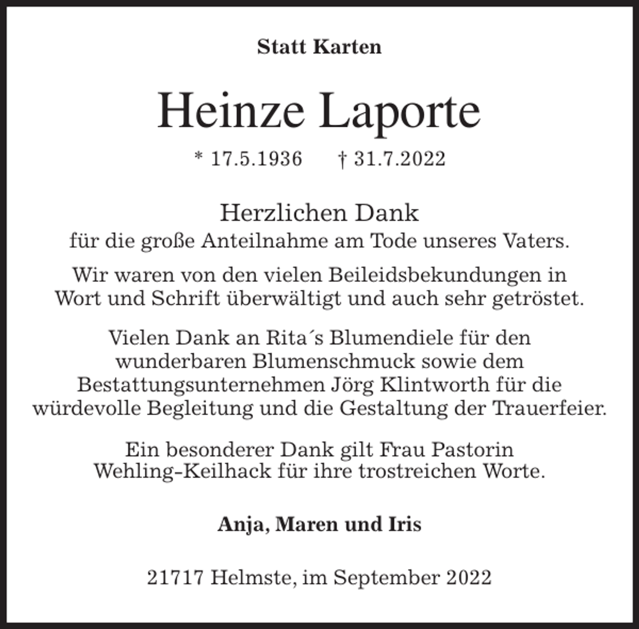 <p>Statt Karten<br />Heinze Laporte<br />* 17.5.1936 † 31.7.2022<br />Herzlichen Dank<br />für die große Anteilnahme am Tode unseres Vaters.<br />Wir waren von den vielen Beileidsbekundungen in<br />Wort und Schrift überwältigt und auch sehr getröstet.<br />Vielen Dank an Rita´s Blumendiele für den<br />wunderbaren Blumenschmuck sowie dem<br />Bestattungsunternehmen Jörg Klintworth für die<br />würdevolle Begleitung und die Gestaltung der Trauerfeier.</p><p>Ein besonderer Dank gilt Frau Pastorin<br />Wehling-Keilhack für ihre trostreichen Worte.<br />Anja, Maren und Iris<br />21717 Helmste, im September 2022</p>