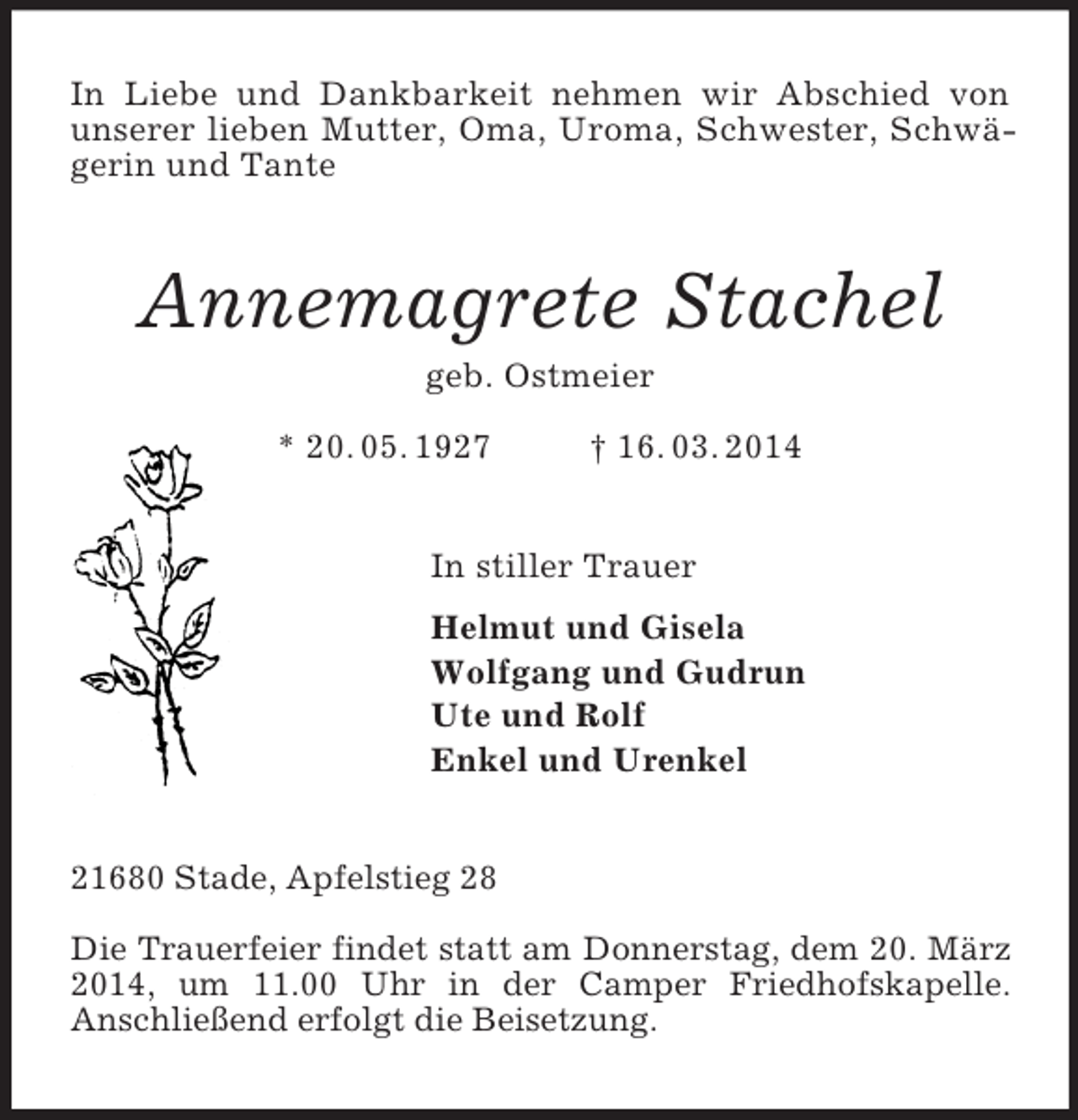 <p>In Liebe und Dankbarkeit nehmen wir Abschied von unserer lieben Mutter, Oma, Uroma, Schwester, Schwägerin und Tante<br />Annemagrete Stachel<br />geb. Ostmeier<br />* 20. 05. 1927 † 16. 03. 2014<br />In stiller Trauer<br />Helmut und Gisela<br />Wolfgang und Gudrun<br />Ute und Rolf<br />Enkel und Urenkel<br />21680 Stade, Apfelstieg 28</p><p>Die Trauerfeier findet statt am Donnerstag, dem 20. März 2014, um 11.00 Uhr in der Camper Friedhofskapelle.<br />Anschließend erfolgt die Beisetzung.</p>