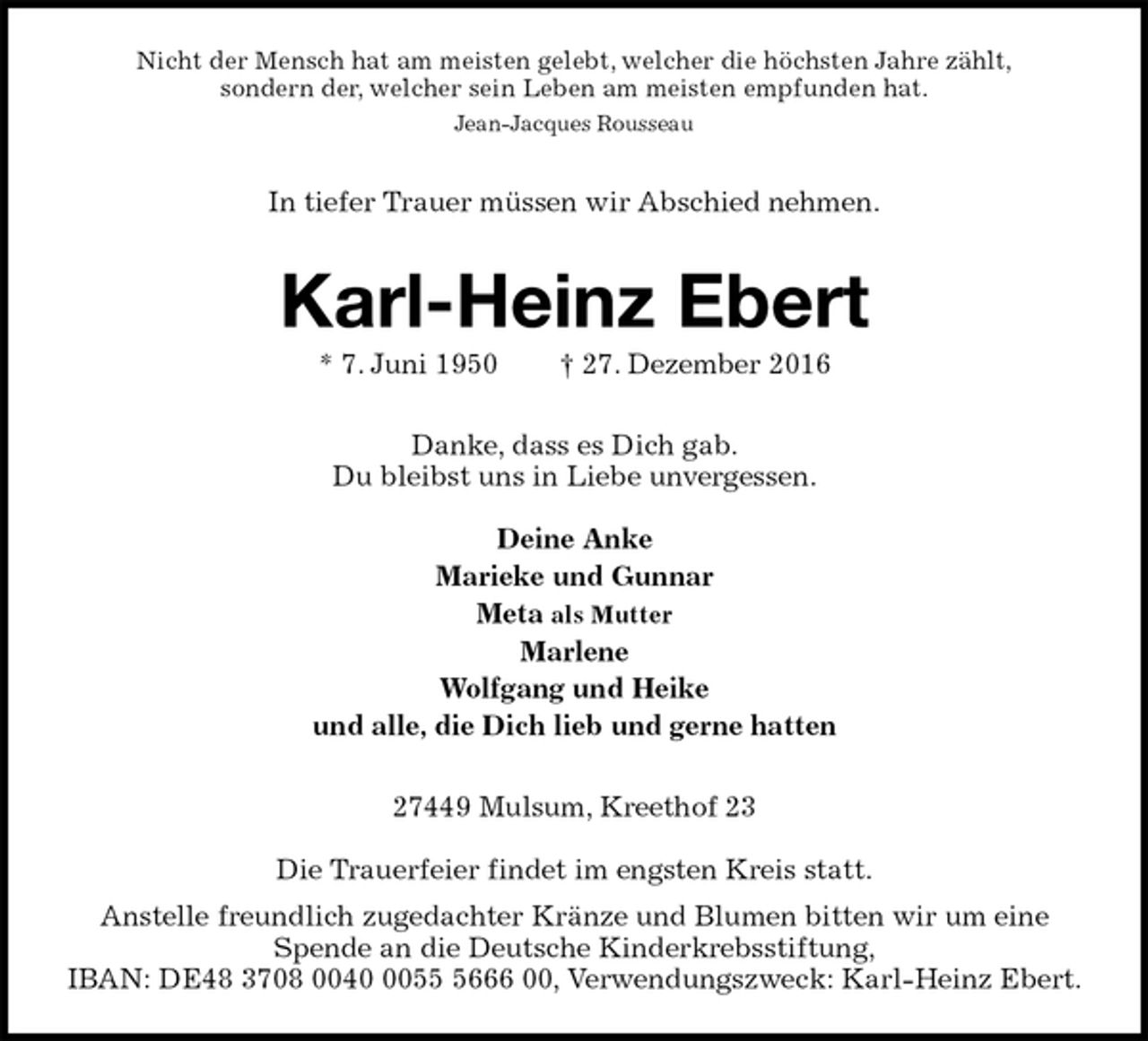 <p>Nicht der Mensch hat am meisten gelebt, welcher die höchsten Jahre zählt,<br />sondern der, welcher sein Leben am meisten empfunden hat.<br />Jean-Jacques Rousseau<br />In tiefer Trauer müssen wir Abschied nehmen.<br />Karl-Heinz Ebert<br />* 7. Juni 1950 † 27. Dezember 2016<br />Danke, dass es Dich gab.<br />Du bleibst uns in Liebe unvergessen.</p><p>Deine Anke<br />Marieke und Gunnar<br />Meta als Mutter<br />Marlene<br />Wolfgang und Heike<br />und alle, die Dich lieb und gerne hatten<br />27449 Mulsum, Kreethof 23</p><p>Die Trauerfeier findet im engsten Kreis statt.<br />Anstelle freundlich zugedachter Kränze und Blumen bitten wir um eine Spende an die Deutsche Kinderkrebsstiftung,<br />IBAN: DE48 3708 0040 0055 5666 00, Verwendungszweck: Karl-Heinz Ebert.</p>
