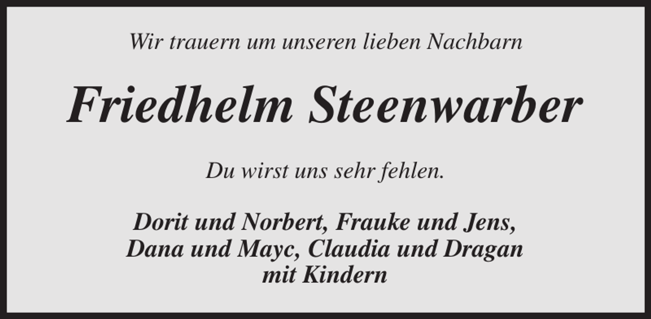 <p>Wir trauern um unseren lieben Nachbarn<br />Friedhelm Steenwarber<br />Du wirst uns sehr fehlen.<br />Dorit und Norbert, Frauke und Jens,<br />Dana und Mayc, Claudia und Dragan<br />mit Kindern</p>