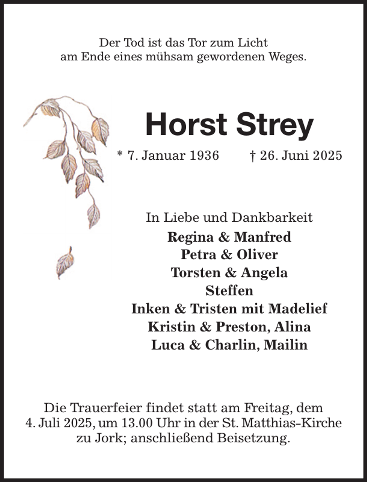 <p>Der Tod ist das Tor zum Licht<br />am Ende eines mühsam gewordenen Weges.<br />Horst Strey<br />* 7. Januar 1936 † 26. Juni 2025<br />In Liebe und Dankbarkeit<br />Regina &amp; Manfred<br />Petra &amp; Oliver<br />Torsten &amp; Angela<br />Steffen<br />Inken &amp; Tristen mit Madelief<br />Kristin &amp; Preston, Alina<br />Luca &amp; Charlin, Mailin<br />Die Trauerfeier findet statt am Freitag, dem<br />4. Juli 2025, um 13.00 Uhr in der St. Matthias-Kirche<br />zu Jork; anschließend Beisetzung.</p>