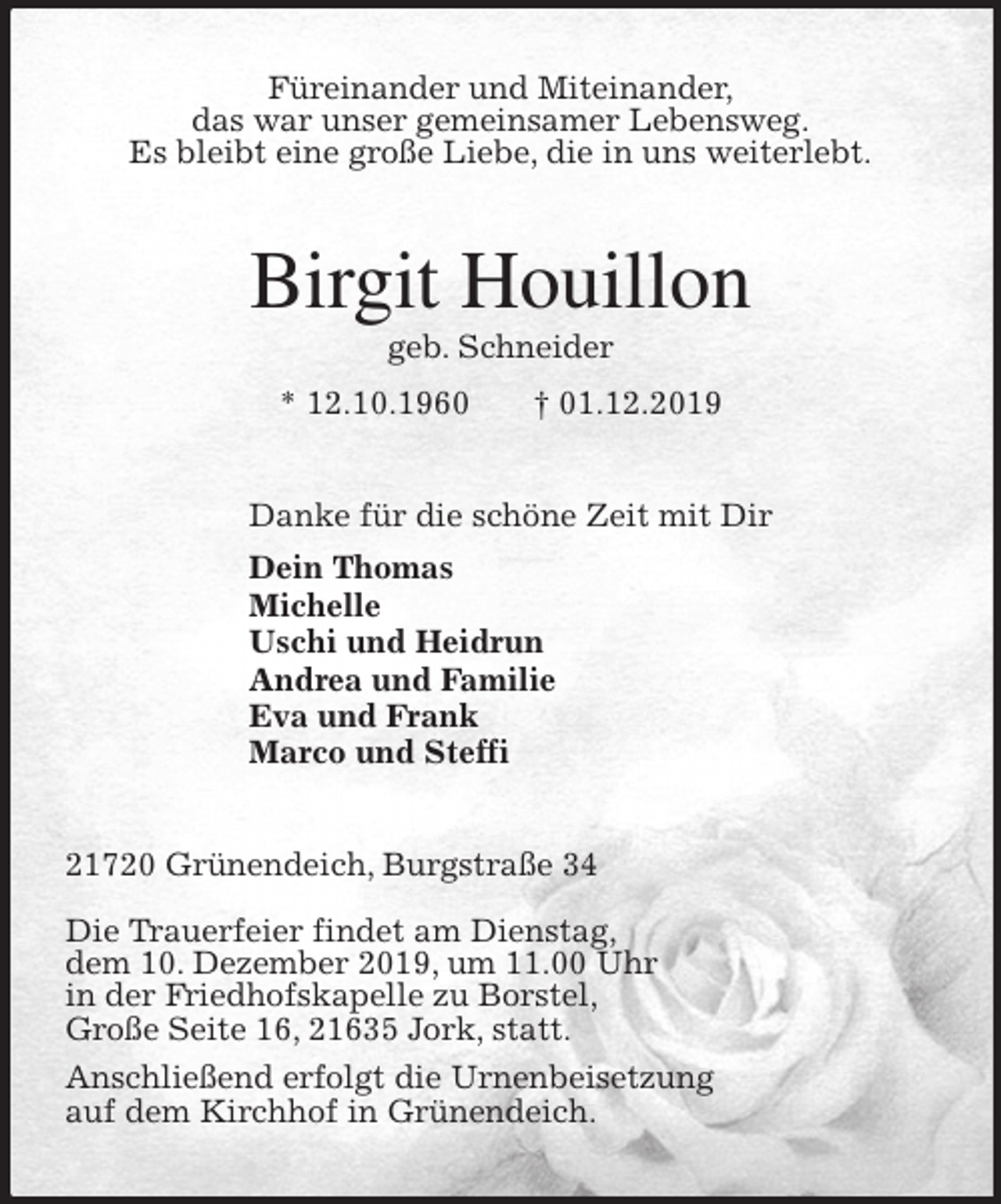 <p>Füreinander und Miteinander,<br />das war unser gemeinsamer Lebensweg.<br />Es bleibt eine große Liebe, die in uns weiterlebt.<br />Birgit Houillon<br />geb. Schneider<br />* 12.10.1960 † 01.12.2019<br />Danke für die schöne Zeit mit Dir<br />Dein Thomas<br />Michelle<br />Uschi und Heidrun<br />Andrea und Familie<br />Eva und Frank<br />Marco und Steffi<br />21720 Grünendeich, Burgstraße 34</p>
<p>Die Trauerfeier findet am Dienstag,<br />dem 10. Dezember 2019, um 11.00 Uhr<br />in der Friedhofskapelle zu Borstel,<br />Große Seite 16, 21635 Jork, statt.<br />Anschließend erfolgt die Urnenbeisetzung<br />auf dem Kirchhof in Grünendeich.</p>