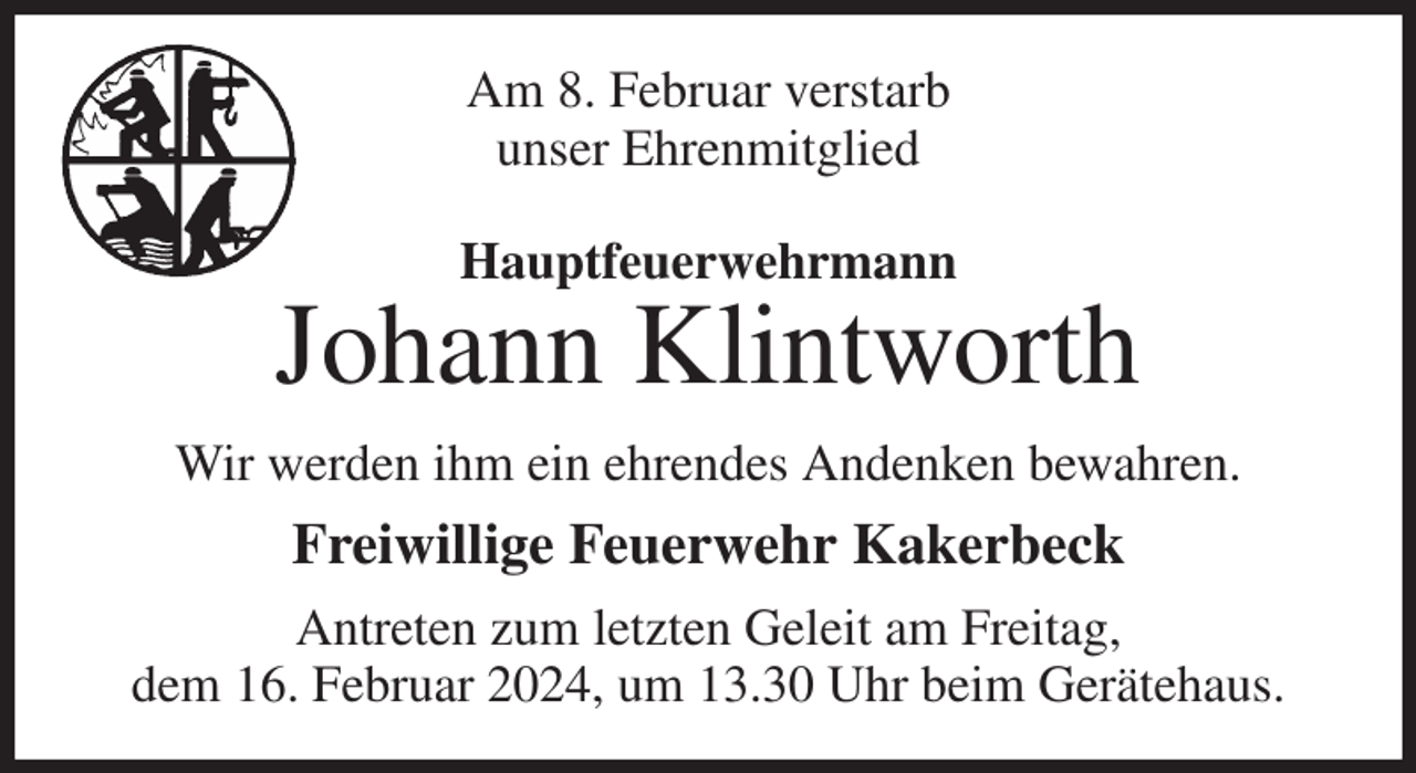 <p>Am 8. Februar verstarb<br />unser Ehrenmitglied<br />Hauptfeuerwehrmann<br />Johann Klintworth<br />Wir werden ihm ein ehrendes Andenken bewahren.<br />Freiwillige Feuerwehr Kakerbeck<br />Antreten zum letzten Geleit am Freitag,<br />dem 16. Februar 2024, um 13.30 Uhr beim Gerätehaus.</p>