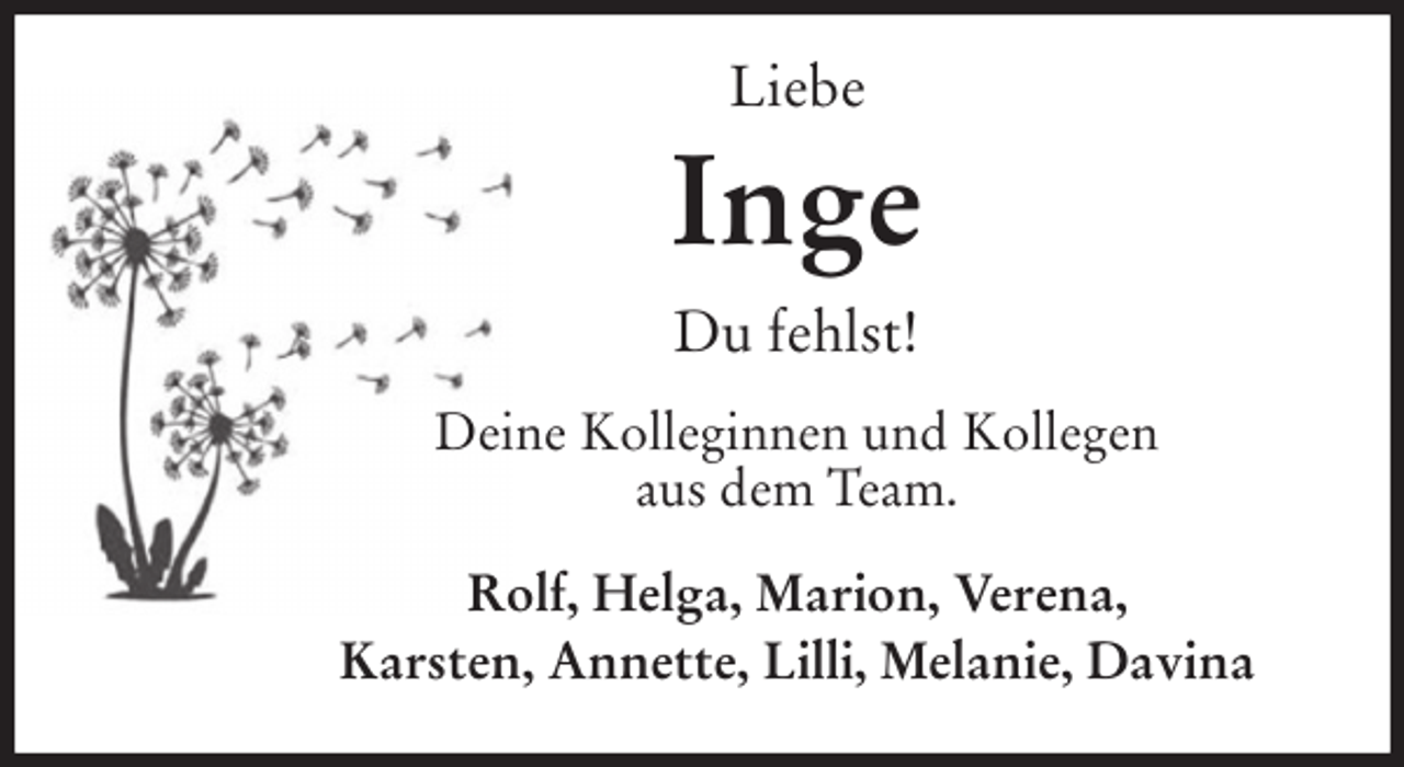 <p>Liebe<br />Inge<br />Du fehlst!<br />Deine Kolleginnen und Kollegen<br />aus dem Team.<br />Rolf, Helga, Marion, Verena,<br />Karsten, Annette, Lilli, Melanie, Davina</p>