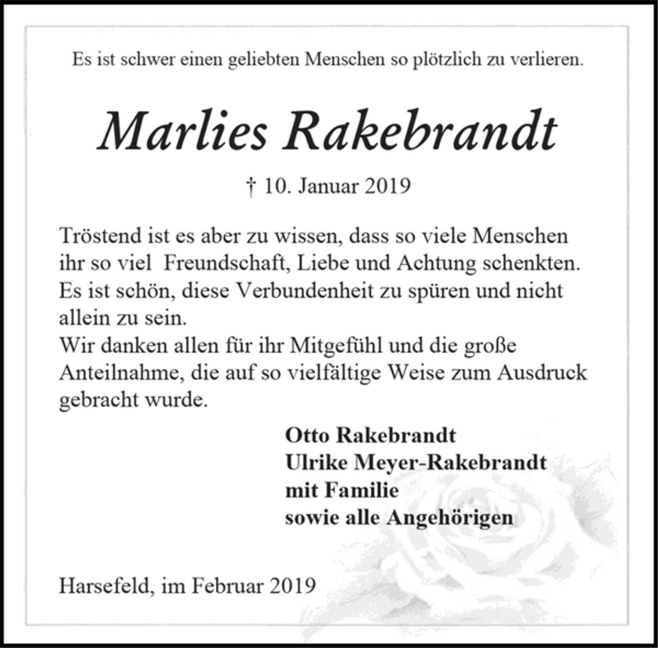 <p>Es ist schwer einen geliebten Menschen so plötzlich zu verlieren.<br />Marlies Rakebrandt<br />† 10. Januar 2019<br />Tröstend ist es aber zu wissen, dass so viele Menschen<br />ihr so viel Freundschaft, Liebe und Achtung schenkten.<br />Es ist schön, diese Verbundenheit zu spüren und nicht<br />allein zu sein.<br />Wir danken allen für ihr Mitgefühl und die große<br />Anteilnahme, die auf so vielfältige Weise zum Ausdruck gebracht wurde.<br />Otto Rakebrandt<br />Ulrike Meyer-Rakebrandt<br />mit Familie<br />sowie alle Angehörigen<br />Harsefeld, im Februar 2019</p>