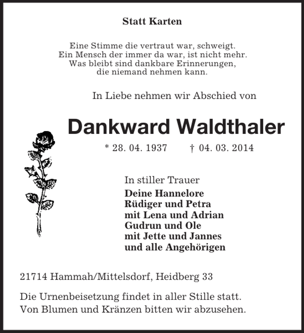 <p>Statt Karten<br />Eine Stimme die vertraut war, schweigt.<br />Ein Mensch der immer da war, ist nicht mehr.<br />Was bleibt sind dankbare Erinnerungen,<br />die niemand nehmen kann.<br />In Liebe nehmen wir Abschied von<br />Dankward Waldthaler<br />* 28. 04. 1937 † 04. 03. 2014<br />In stiller Trauer<br />Deine Hannelore<br />Rüdiger und Petra<br />mit Lena und Adrian<br />Gudrun und Ole<br />mit Jette und Jannes<br />und alle Angehörigen<br />21714 Hammah/Mittelsdorf, Heidberg 33<br />Die Urnenbeisetzung findet in aller Stille statt.<br />Von Blumen und Kränzen bitten wir abzusehen.</p>