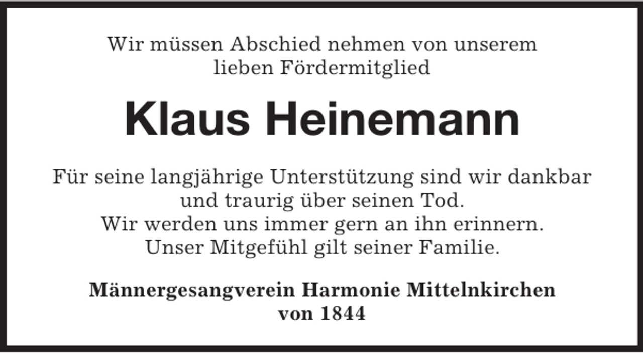 <p>Wir müssen Abschied nehmen von unserem<br />lieben Fördermitglied</p><p>Klaus Heinemann<br />Für seine langjährige Unterstützung sind wir dankbar<br />und traurig über seinen Tod.<br />Wir werden uns immer gern an ihn erinnern.<br />Unser Mitgefühl gilt seiner Familie.<br />Männergesangverein Harmonie Mittelnkirchen<br />von 1844</p>