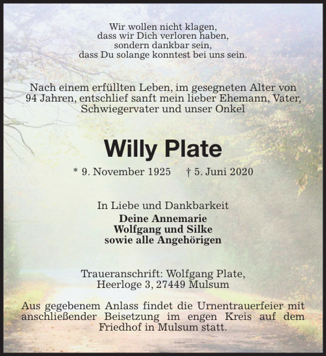 <p>Wir wollen nicht klagen,<br />dass wir Dich verloren haben,<br />sondern dankbar sein,<br />dass Du solange konntest bei uns sein.<br />Nach einem erfüllten Leben, im gesegneten Alter von<br />94 Jahren, entschlief sanft mein lieber Ehemann, Vater, Schwiegervater und unser Onkel<br />Willy Plate<br />* 9. November 1925 † 5. Juni 2020<br />In Liebe und Dankbarkeit<br />Deine Annemarie<br />Wolfgang und Silke<br />sowie alle Angehörigen<br />Traueranschrift: Wolfgang Plate,<br />Heerloge 3, 27449 Mulsum</p>
<p>Aus gegebenem Anlass findet die Urnentrauerfeier mit anschließender Beisetzung im engen Kreis auf dem Friedhof in Mulsum statt.</p>