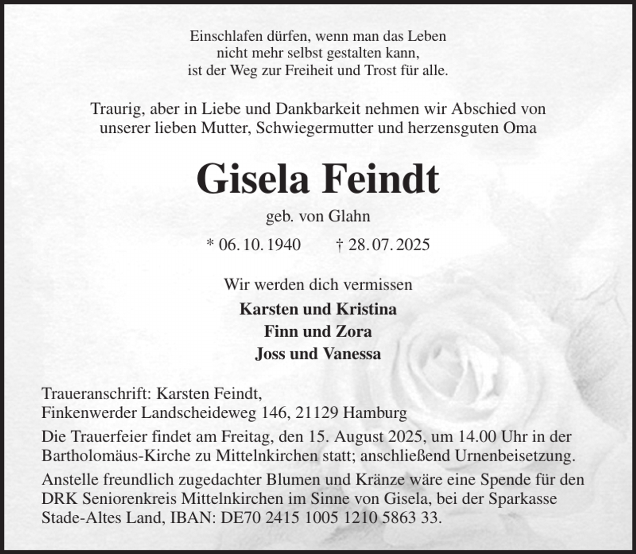 <p>Einschlafen dürfen, wenn man das Leben<br />nicht mehr selbst gestalten kann,<br />ist der Weg zur Freiheit und Trost für alle.<br />Traurig, aber in Liebe und Dankbarkeit nehmen wir Abschied von<br />unserer lieben Mutter, Schwiegermutter und herzensguten Oma<br />Gisela Feindt<br />geb. von Glahn<br />* 06. 10. 1940 † 28. 07. 2025<br />Wir werden dich vermissen<br />Karsten und Kristina<br />Finn und Zora<br />Joss und Vanessa<br />Traueranschrift: Karsten Feindt,<br />Finkenwerder Landscheideweg 146, 21129 Hamburg<br />Die Trauerfeier findet am Freitag, den 15. August 2025, um 14.00 Uhr in der Bartholomäus-Kirche zu Mittelnkirchen statt; anschließend Urnenbeisetzung.<br />Anstelle freundlich zugedachter Blumen und Kränze wäre eine Spende für den DRK Seniorenkreis Mittelnkirchen im Sinne von Gisela, bei der Sparkasse<br />Stade-Altes Land, IBAN: DE70 2415 1005 1210 5863 33.</p>