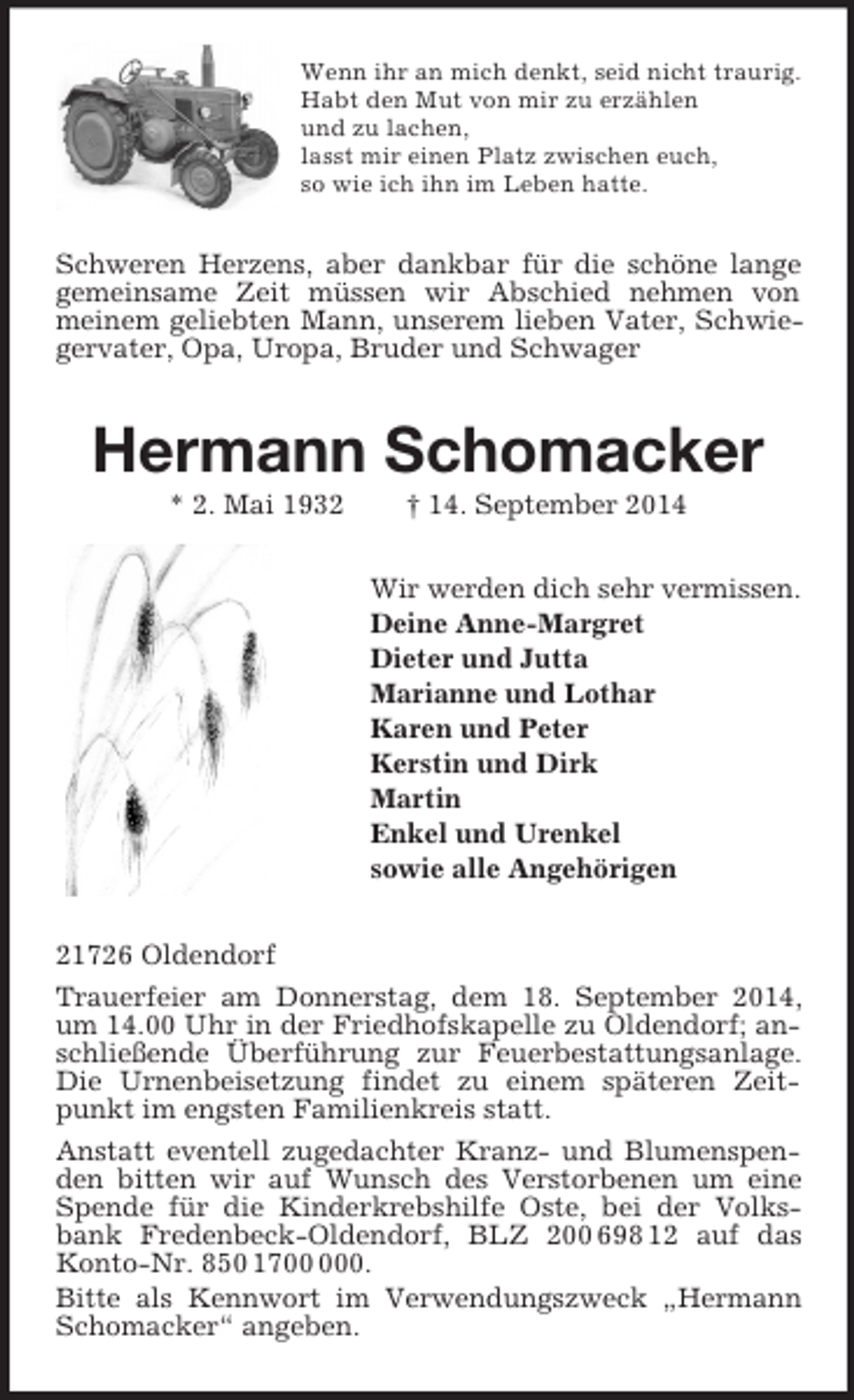 <p>Wenn ihr an mich denkt, seid nicht traurig.<br />Habt den Mut von mir zu erzählen<br />und zu lachen,<br />lasst mir einen Platz zwischen euch,<br />so wie ich ihn im Leben hatte.<br />Schweren Herzens, aber dankbar für die schöne lange gemeinsame Zeit müssen wir Abschied nehmen von meinem geliebten Mann, unserem lieben Vater, Schwiegervater, Opa, Uropa, Bruder und Schwager<br />Hermann Schomacker<br />* 2. Mai 1932 † 14. September 2014<br />Wir werden dich sehr vermissen.<br />Deine Anne-Margret<br />Dieter und Jutta<br />Marianne und Lothar<br />Karen und Peter<br />Kerstin und Dirk<br />Martin<br />Enkel und Urenkel<br />sowie alle Angehörigen<br />21726 Oldendorf<br />Trauerfeier am Donnerstag, dem 18. September 2014, um 14.00 Uhr in der Friedhofskapelle zu Oldendorf; anschließende Überführung zur Feuerbestattungsanlage. Die Urnenbeisetzung findet zu einem späteren Zeitpunkt im engsten Familienkreis statt.<br />Anstatt eventell zugedachter Kranz- und Blumenspenden bitten wir auf Wunsch des Verstorbenen um eine Spende für die Kinderkrebshilfe Oste, bei der Volksbank Fredenbeck-Oldendorf, BLZ 200 698 12 auf das Konto-Nr. 850 1700 000.<br />Bitte als Kennwort im Verwendungszweck „Hermann Schomacker“ angeben.</p>