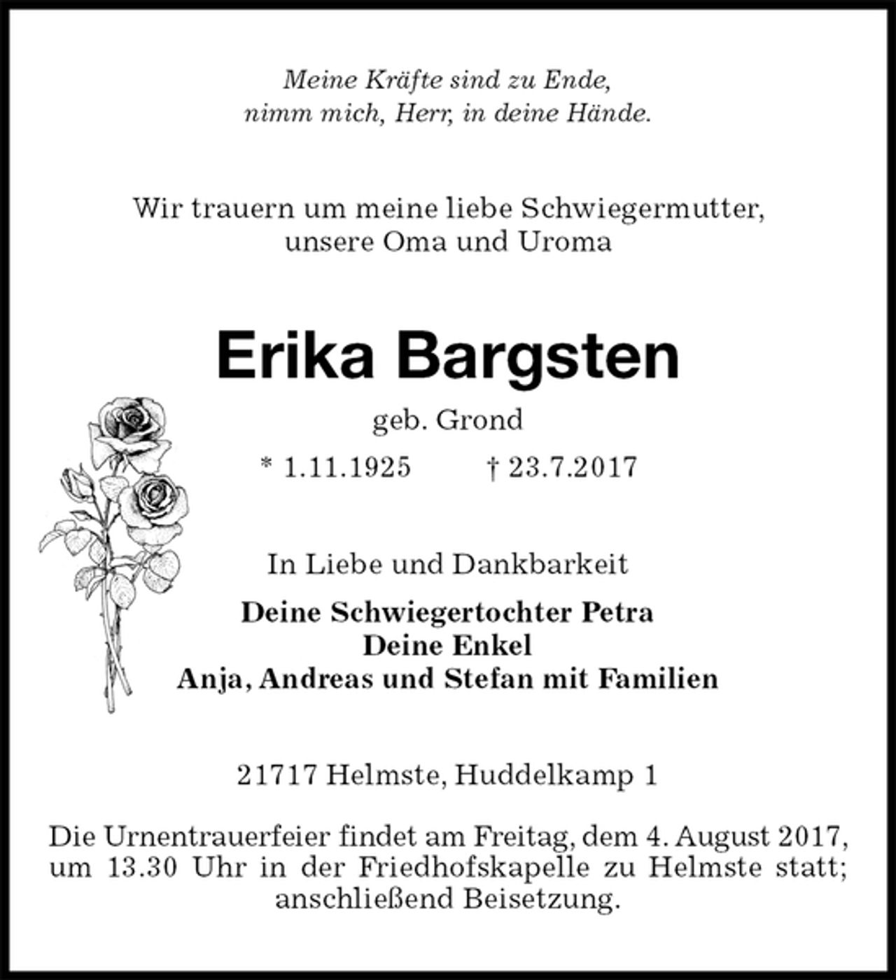 <p>Meine Kräfte sind zu Ende,<br />nimm mich, Herr, in deine Hände.<br />Wir trauern um meine liebe Schwiegermutter,<br />unsere Oma und Uroma<br />Erika Bargsten<br />geb. Grond<br />* 1.11.1925 † 23.7.2017<br />In Liebe und Dankbarkeit<br />Deine Schwiegertochter Petra<br />Deine Enkel<br />Anja, Andreas und Stefan mit Familien<br />21717 Helmste, Huddelkamp 1</p><p>Die Urnentrauerfeier findet am Freitag, dem 4. August 2017, um 13.30 Uhr in der Friedhofskapelle zu Helmste statt; anschließend Beisetzung.</p>