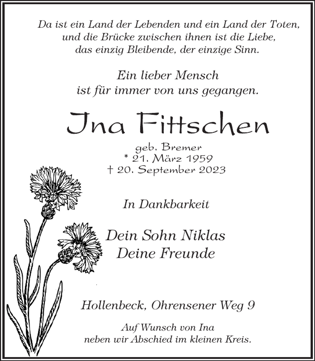 <p>Da ist ein Land der Lebenden und ein Land der Toten,<br />und die Brücke zwischen ihnen ist die Liebe,<br />das einzig Bleibende, der einzige Sinn.<br />Ein lieber Mensch<br />ist für immer von uns gegangen.<br />Ina Fittschen<br />geb. Bremer<br />* 21. März 1959<br />† 20. September 2023<br />In Dankbarkeit<br />Dein Sohn Niklas<br />Deine Freunde<br />Hollenbeck, Ohrensener Weg 9<br />Auf Wunsch von Ina<br />neben wir Abschied im kleinen Kreis.</p>
