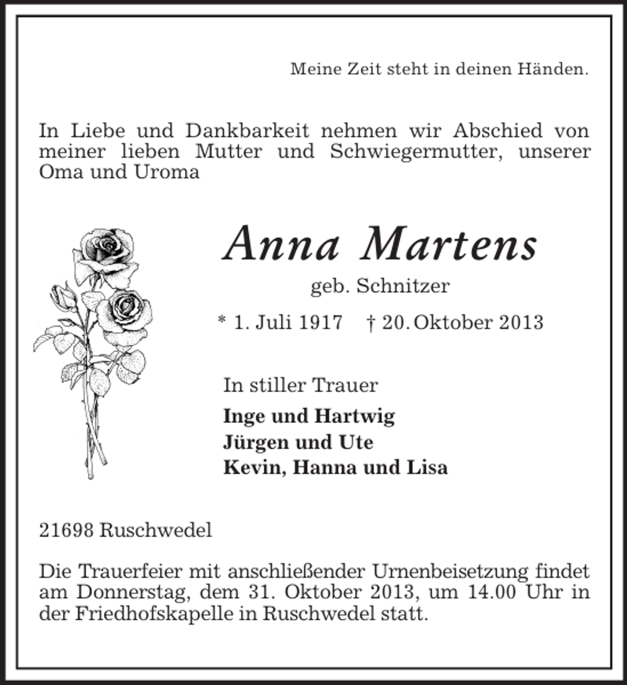 <p>Meine Zeit steht in deinen Händen.<br />In Liebe und Dankbarkeit nehmen wir Abschied von meiner lieben Mutter und Schwiegermutter, unserer Oma und Uroma<br />Anna Martens<br />geb. Schnitzer<br />* 1. Juli 1917 † 20. Oktober 2013<br />In stiller Trauer<br />Inge und Hartwig<br />Jürgen und Ute<br />Kevin, Hanna und Lisa<br />21698 Ruschwedel</p><p>Die Trauerfeier mit anschließender Urnenbeisetzung findet am Donnerstag, dem 31. Oktober 2013, um 14.00 Uhr in der Friedhofskapelle in Ruschwedel statt.</p>