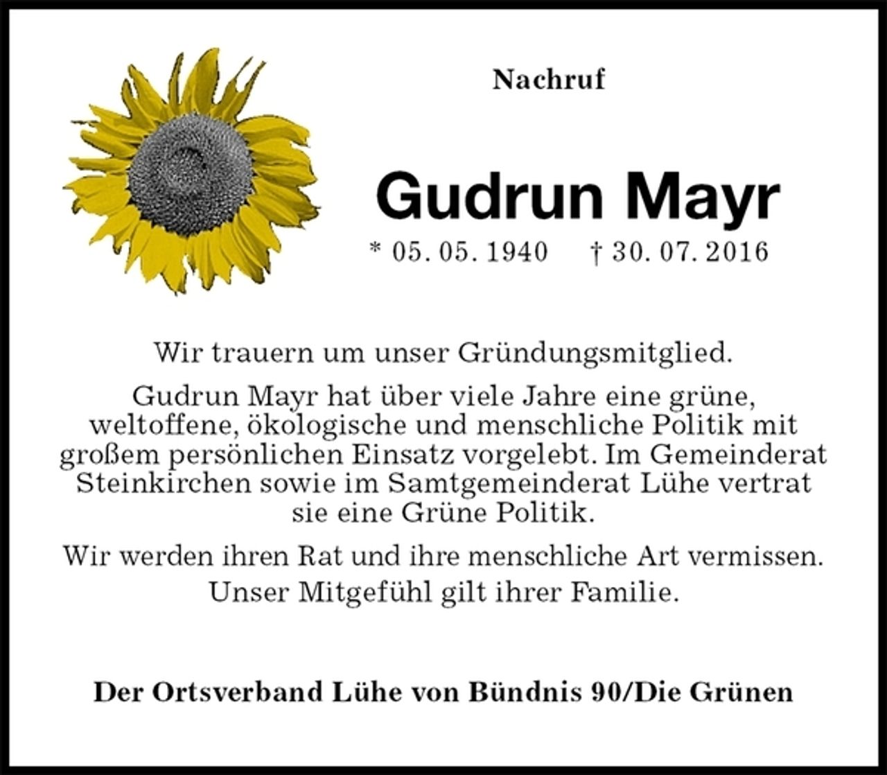 <p>Nachruf<br />Gudrun Mayr<br />* 05. 05. 1940 † 30. 07. 2016<br />Wir trauern um unser Gründungsmitglied.<br />Gudrun Mayr hat über viele Jahre eine grüne,<br />weltoffene, ökologische und menschliche Politik mit großem persönlichen Einsatz vorgelebt. Im Gemeinderat Steinkirchen sowie im Samtgemeinderat Lühe vertrat sie eine Grüne Politik.<br />Wir werden ihren Rat und ihre menschliche Art vermissen.<br />Unser Mitgefühl gilt ihrer Familie.<br />Der Ortsverband Lühe von Bündnis 90/Die Grünen</p>