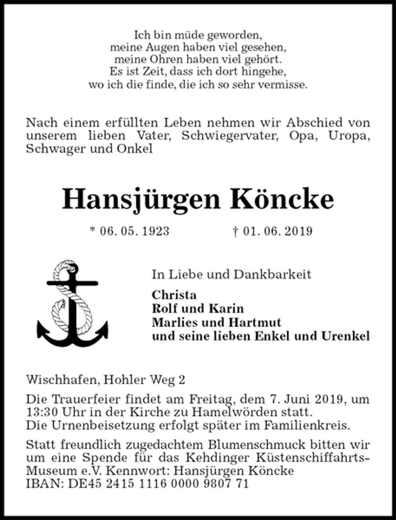 <p>Ich bin müde geworden,<br />meine Augen haben viel gesehen,<br />meine Ohren haben viel gehört.<br />Es ist Zeit, dass ich dort hingehe,<br />wo ich die finde, die ich so sehr vermisse.</p><p>Nach einem erfüllten Leben nehmen wir Abschied von<br />unserem lieben Vater, Schwiegervater, Opa, Uropa,<br />Schwager und Onkel<br />Hansjürgen Köncke<br />* 06. 05. 1923 † 01. 06. 2019<br />In Liebe und Dankbarkeit<br />Christa<br />Rolf und Karin<br />Marlies und Hartmut<br />und seine lieben Enkel und Urenkel<br />Wischhafen, Hohler Weg 2<br />Die Trauerfeier findet am Freitag, dem 7. Juni 2019, um 13:30 Uhr in der Kirche zu Hamelwörden statt.<br />Die Urnenbeisetzung erfolgt später im Familienkreis.<br />Statt freundlich zugedachtem Blumenschmuck bitten wir<br />um eine Spende für das Kehdinger Küstenschiffahrts-<br />Museum e.V. Kennwort: Hansjürgen Köncke<br />IBAN: DE45 2415 1116 0000 9807 71</p>