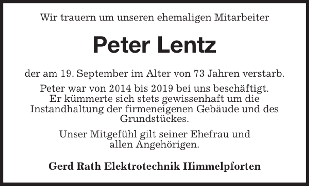<p>Wir trauern um unseren ehemaligen Mitarbeiter<br />Peter Lentz<br />der am 19. September im Alter von 73 Jahren verstarb.<br />Peter war von 2014 bis 2019 bei uns beschäftigt.<br />Er kümmerte sich stets gewissenhaft um die<br />Instandhaltung der firmeneigenen Gebäude und des Grundstückes.<br />Unser Mitgefühl gilt seiner Ehefrau und<br />allen Angehörigen.<br />Gerd Rath Elektrotechnik Himmelpforten</p>