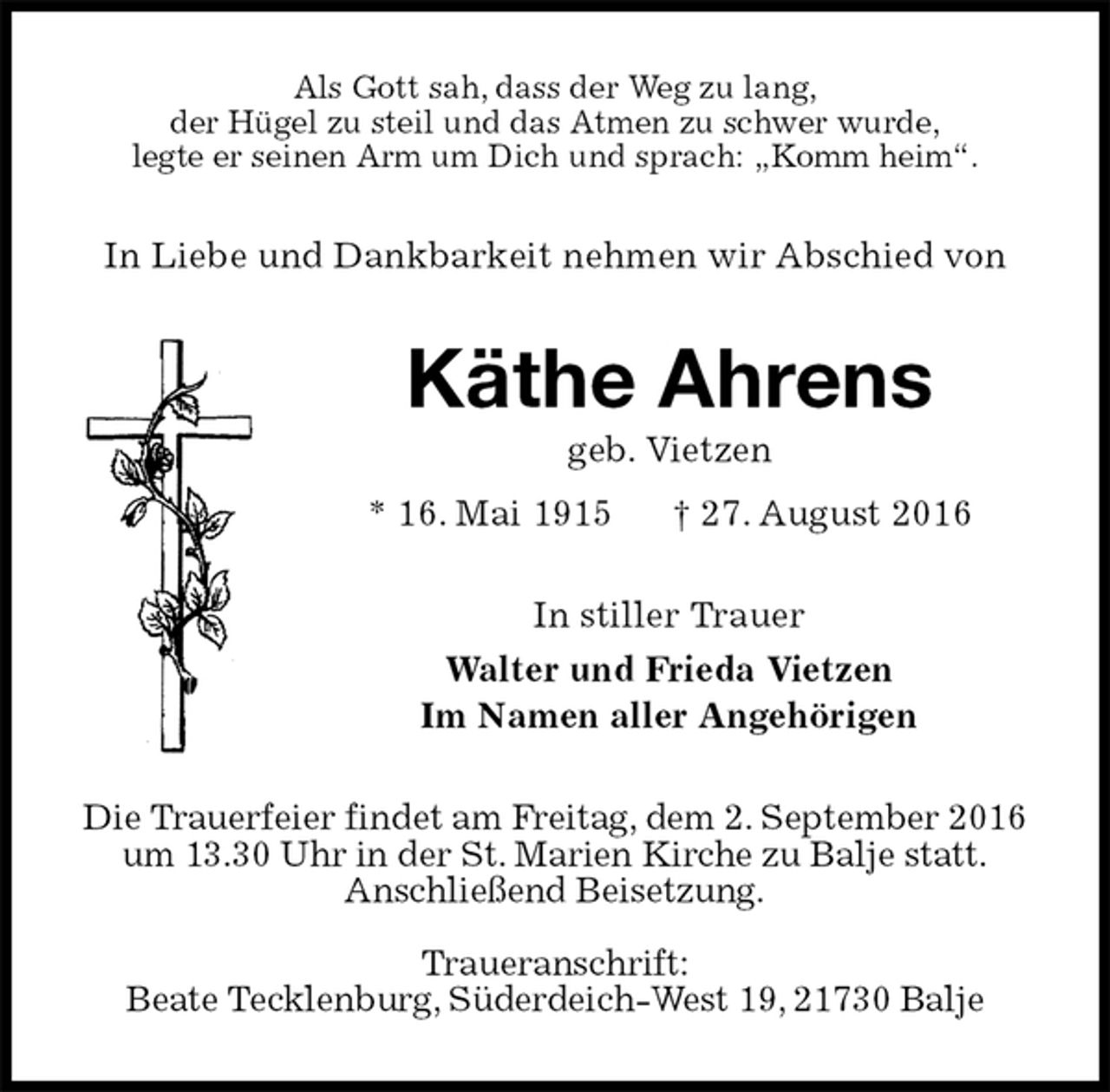 <p>Als Gott sah, dass der Weg zu lang,<br />der Hügel zu steil und das Atmen zu schwer wurde,<br />legte er seinen Arm um Dich und sprach: „Komm heim“.<br />In Liebe und Dankbarkeit nehmen wir Abschied von<br />Käthe Ahrens<br />geb. Vietzen<br />* 16. Mai 1915 † 27. August 2016<br />In stiller Trauer<br />Walter und Frieda Vietzen<br />Im Namen aller Angehörigen<br />Die Trauerfeier findet am Freitag, dem 2. September 2016 um 13.30 Uhr in der St. Marien Kirche zu Balje statt.<br />Anschließend Beisetzung.</p><p>Traueranschrift:<br />Beate Tecklenburg, Süderdeich-West 19, 21730 Balje</p>