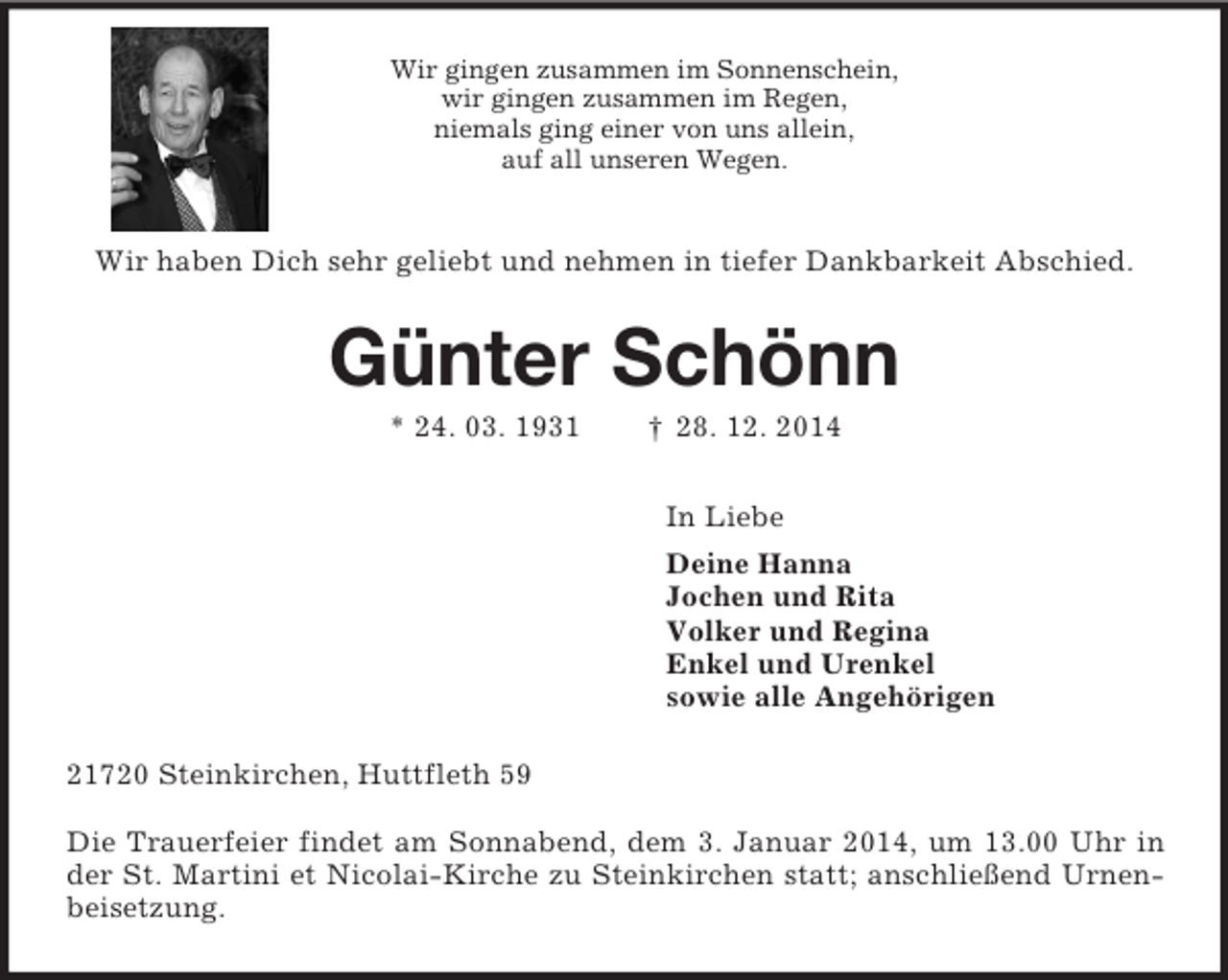 <p>Wir gingen zusammen im Sonnenschein,<br />wir gingen zusammen im Regen,<br />niemals ging einer von uns allein,<br />auf all unseren Wegen.<br />Wir haben Dich sehr geliebt und nehmen in tiefer Dankbarkeit Abschied.<br />Günter Schönn<br />* 24. 03. 1931 † 28. 12. 2014<br />In Liebe<br />Deine Hanna<br />Jochen und Rita<br />Volker und Regina<br />Enkel und Urenkel<br />sowie alle Angehörigen<br />21720 Steinkirchen, Huttfleth 59</p>
<p>Die Trauerfeier findet am Sonnabend, dem 3. Januar 2014, um 13.00 Uhr in der St. Martini et Nicolai-Kirche zu Steinkirchen statt; anschließend Urnenbeisetzung.</p>