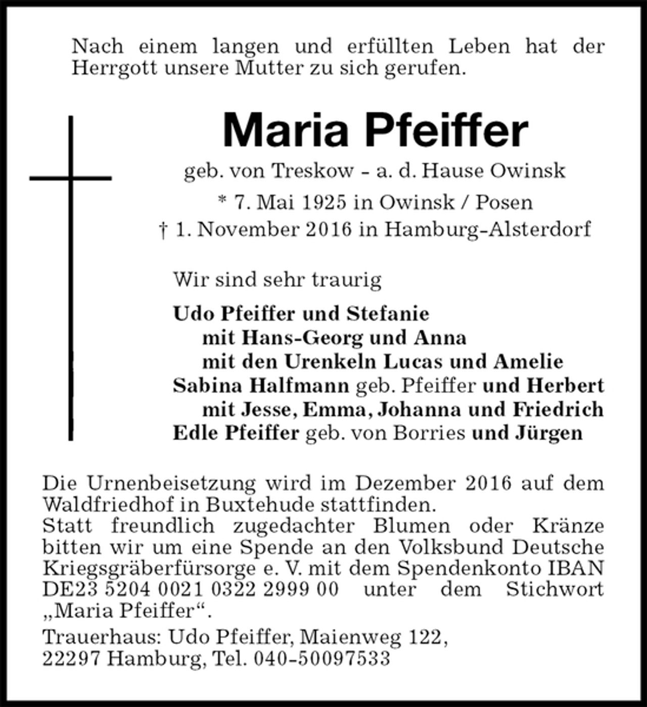 <p>Nach einem langen und erfüllten Leben hat der Herrgott unsere Mutter zu sich gerufen.<br />Maria Pfeiffer<br />geb. von Treskow - a. d. Hause Owinsk<br />* 7. Mai 1925 in Owinsk / Posen<br />† 1. November 2016 in Hamburg-Alsterdorf<br />Wir sind sehr traurig<br />Udo Pfeiffer und Stefanie<br />mit Hans-Georg und Anna<br />mit den Urenkeln Lucas und Amelie<br />Sabina Halfmann geb. Pfeiffer und Herbert<br />mit Jesse, Emma, Johanna und Friedrich<br />Edle Pfeiffer geb. von Borries und Jürgen<br />Die Urnenbeisetzung wird im Dezember 2016 auf dem Waldfriedhof in Buxtehude stattfinden.<br />Statt freundlich zugedachter Blumen oder Kränze<br />bitten wir um eine Spende an den Volksbund Deutsche Kriegsgräberfürsorge e. V. mit dem Spendenkonto IBAN DE23 5204 0021 0322 2999 00 unter dem Stichwort „Maria Pfeiffer“.<br />Trauerhaus: Udo Pfeiffer, Maienweg 122,<br />22297 Hamburg, Tel. 040-50097533</p>