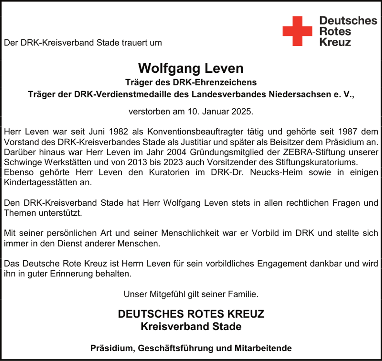 <p>Der DRK-Kreisverband Stade trauert um</p><p>Wolfgang Leven</p><p>Träger des DRK-Ehrenzeichens<br />Träger der DRK-Verdienstmedaille des Landesverbandes Niedersachsen e. V.,<br />verstorben am 10. Januar 2025.<br />Herr Leven war seit Juni 1982 als Konventionsbeauftragter tätig und gehörte seit 1987 dem<br />Vorstand des DRK-Kreisverbandes Stade als Justitiar und später als Beisitzer dem Präsidium an.<br />Darüber hinaus war Herr Leven im Jahr 2004 Gründungsmitglied der ZEBRA-Stiftung unserer<br />Schwinge Werkstätten und von 2013 bis 2023 auch Vorsitzender des Stiftungskuratoriums.<br />Ebenso gehörte Herr Leven den Kuratorien im DRK-Dr. Neucks-Heim sowie in einigen<br />Kindertagesstätten an.<br />Den DRK-Kreisverband Stade hat Herr Wolfgang Leven stets in allen rechtlichen Fragen und<br />Themen unterstützt.<br />Mit seiner persönlichen Art und seiner Menschlichkeit war er Vorbild im DRK und stellte sich<br />immer in den Dienst anderer Menschen.<br />Das Deutsche Rote Kreuz ist Herrn Leven für sein vorbildliches Engagement dankbar und wird<br />ihn in guter Erinnerung behalten.<br />Unser Mitgefühl gilt seiner Familie.</p><p>DEUTSCHES ROTES KREUZ<br />Kreisverband Stade<br />Präsidium, Geschäftsführung und Mitarbeitende</p>