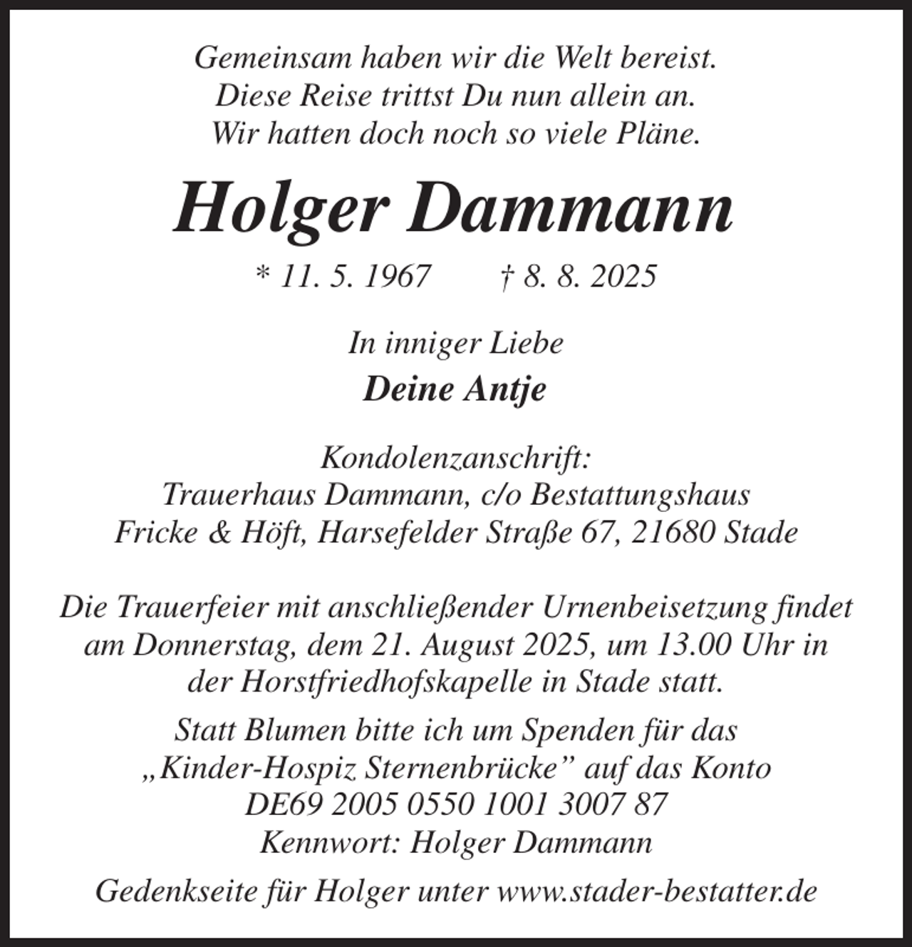 <p>Gemeinsam haben wir die Welt bereist.<br />Diese Reise trittst Du nun allein an.<br />Wir hatten doch noch so viele Pläne.<br />Holger Dammann<br />* 11. 5. 1967 † 8. 8. 2025<br />In inniger Liebe<br />Deine Antje<br />Kondolenzanschrift:<br />Trauerhaus Dammann, c/o Bestattungshaus<br />Fricke &amp; Höft, Harsefelder Straße 67, 21680 Stade</p><p>Die Trauerfeier mit anschließender Urnenbeisetzung findet am Donnerstag, dem 21. August 2025, um 13.00 Uhr in der Horstfriedhofskapelle in Stade statt.<br />Statt Blumen bitte ich um Spenden für das<br />„Kinder-Hospiz Sternenbrücke” auf das Konto<br />DE69 2005 0550 1001 3007 87<br />Kennwort: Holger Dammann<br />Gedenkseite für Holger unter www.stader-bestatter.de</p>