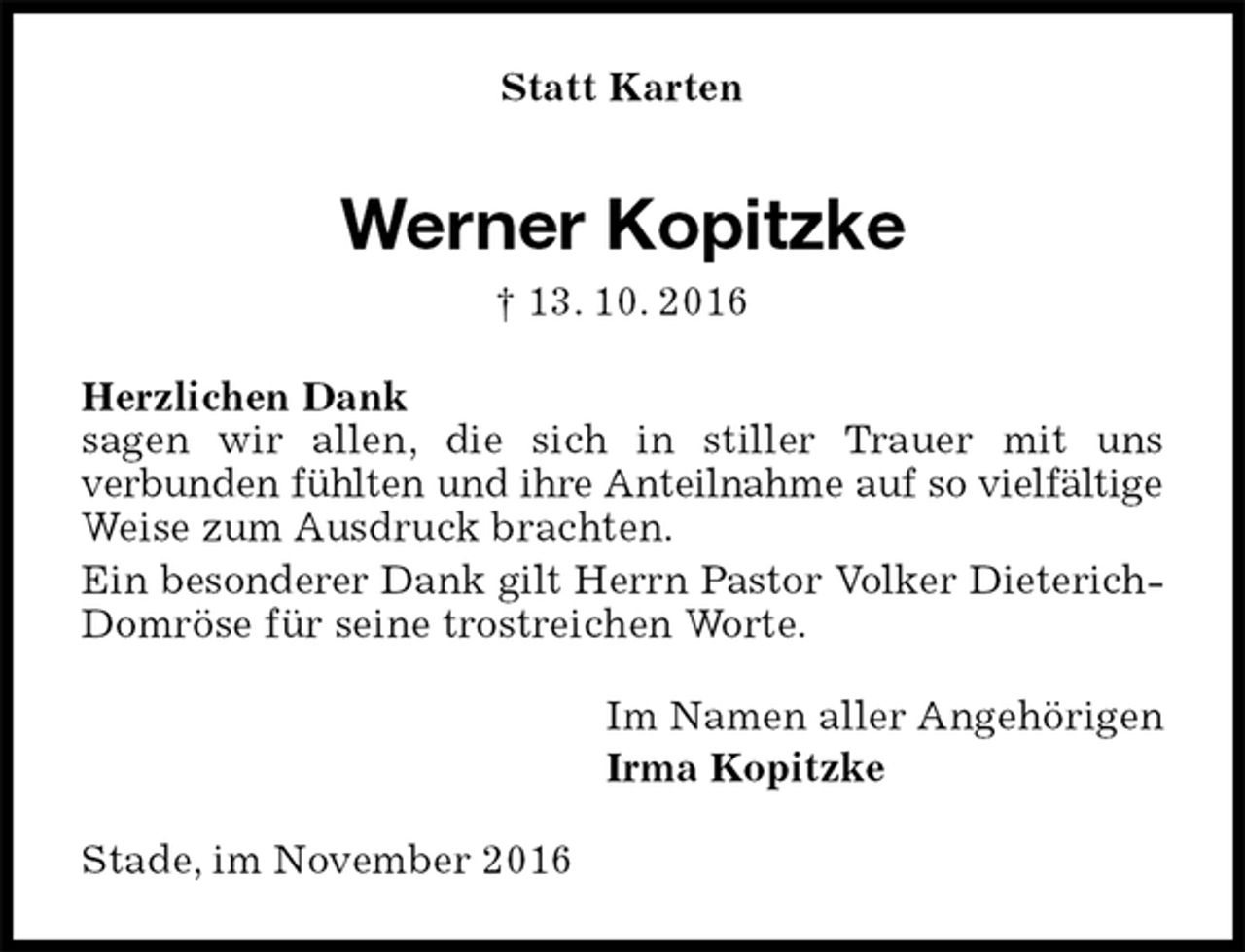 <p>Statt Karten<br />Werner Kopitzke<br />† 13. 10. 2016<br />Herzlichen Dank<br />sagen wir allen, die sich in stiller Trauer mit uns<br />verbunden fühlten und ihre Anteilnahme auf so vielfältige<br />Weise zum Ausdruck brachten.<br />Ein besonderer Dank gilt Herrn Pastor Volker Dieterich-<br />Domröse für seine trostreichen Worte.<br />Im Namen aller Angehörigen<br />Irma Kopitzke<br />Stade, im November 2016</p>