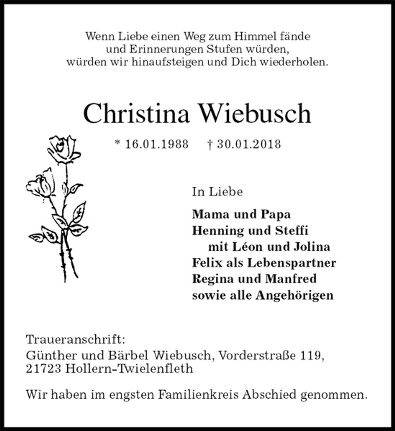 <p>Wenn Liebe einen Weg zum Himmel fände<br />und Erinnerungen Stufen würden,<br />würden wir hinaufsteigen und Dich wiederholen.<br />Christina Wiebusch<br />* 16.01.1988 † 30.01.2018<br />In Liebe<br />Mama und Papa<br />Henning und Steffi<br />mit Léon und Jolina<br />Felix als Lebenspartner<br />Regina und Manfred<br />sowie alle Angehörigen<br />Traueranschrift:<br />Günther und Bärbel Wiebusch, Vorderstraße 119,<br />21723 Hollern-Twielenfleth</p><p>Wir haben im engsten Familienkreis Abschied genommen.</p>