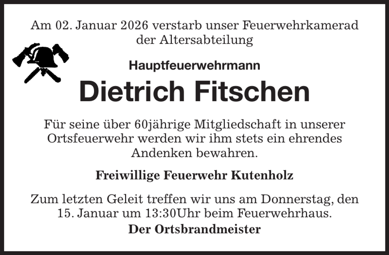 <p>Am 02. Januar 2026 verstarb unser Feuerwehrkamerad<br />der Altersabteilung<br />Hauptfeuerwehrmann</p><p>Dietrich Fitschen<br />Für seine über 60jährige Mitgliedschaft in unserer<br />Ortsfeuerwehr werden wir ihm stets ein ehrendes<br />Andenken bewahren.<br />Freiwillige Feuerwehr Kutenholz<br />Zum letzten Geleit treffen wir uns am Donnerstag, den<br />15. Januar um 13:30Uhr beim Feuerwehrhaus.<br />Der Ortsbrandmeister</p>