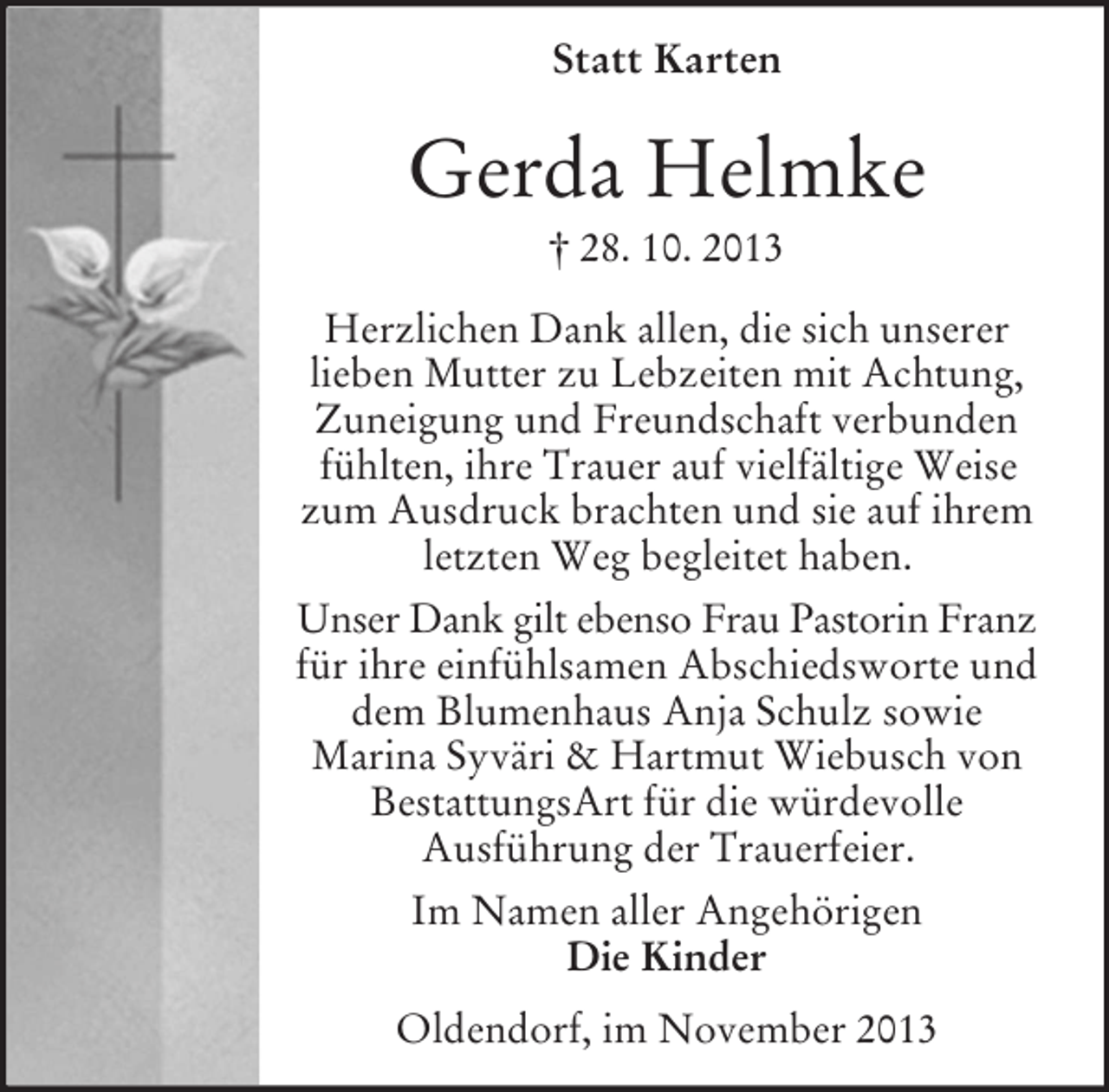 <p>Statt Karten</p><p>Gerda Helmke<br />† 28. 10. 2013<br />Herzlichen Dank allen, die sich unserer<br />lieben Mutter zu Lebzeiten mit Achtung,<br />Zuneigung und Freundschaft verbunden<br />fühlten, ihre Trauer auf vielfältige Weise<br />zum Ausdruck brachten und sie auf ihrem<br />letzten Weg begleitet haben.<br />Unser Dank gilt ebenso Frau Pastorin Franz<br />für ihre einfühlsamen Abschiedsworte und<br />dem Blumenhaus Anja Schulz sowie<br />Marina Syväri &amp; Hartmut Wiebusch von<br />BestattungsArt für die würdevolle<br />Ausführung der Trauerfeier.<br />Im Namen aller Angehörigen<br />Die Kinder<br />Oldendorf, im November 2013</p>