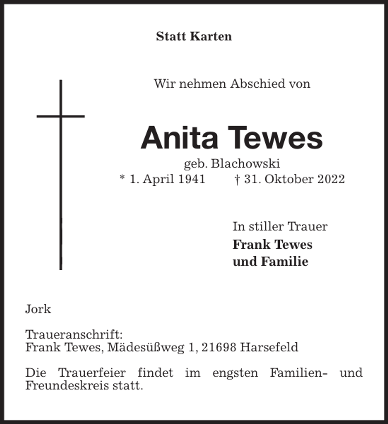 <p>Statt Karten<br />Wir nehmen Abschied von<br />Anita Tewes<br />geb. Blachowski<br />* 1. April 1941 † 31. Oktober 2022<br />In stiller Trauer<br />Frank Tewes<br />und Familie<br />Jork</p><p>Traueranschrift:<br />Frank Tewes, Mädesüßweg 1, 21698 Harsefeld</p><p>Die Trauerfeier findet im engsten Familien- und<br />Freundeskreis statt.</p>