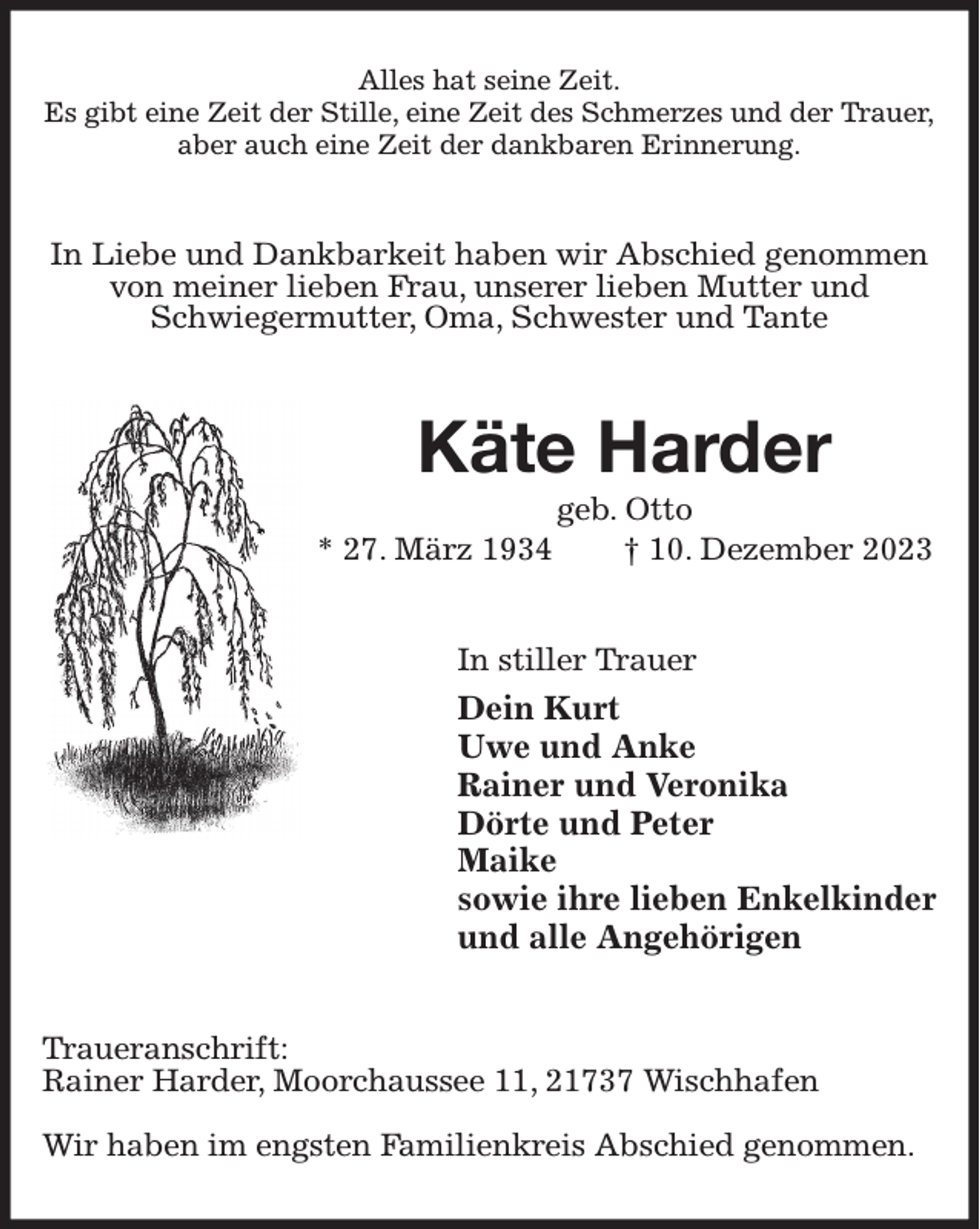 <p>Alles hat seine Zeit.<br />Es gibt eine Zeit der Stille, eine Zeit des Schmerzes und der Trauer,<br />aber auch eine Zeit der dankbaren Erinnerung.<br />In Liebe und Dankbarkeit haben wir Abschied genommen von meiner lieben Frau, unserer lieben Mutter und<br />Schwiegermutter, Oma, Schwester und Tante<br />Käte Harder<br />geb. Otto<br />* 27. März 1934 † 10. Dezember 2023<br />In stiller Trauer<br />Dein Kurt<br />Uwe und Anke<br />Rainer und Veronika<br />Dörte und Peter<br />Maike<br />sowie ihre lieben Enkelkinder<br />und alle Angehörigen<br />Traueranschrift:<br />Rainer Harder, Moorchaussee 11, 21737 Wischhafen</p><p>Wir haben im engsten Familienkreis Abschied genommen.</p>