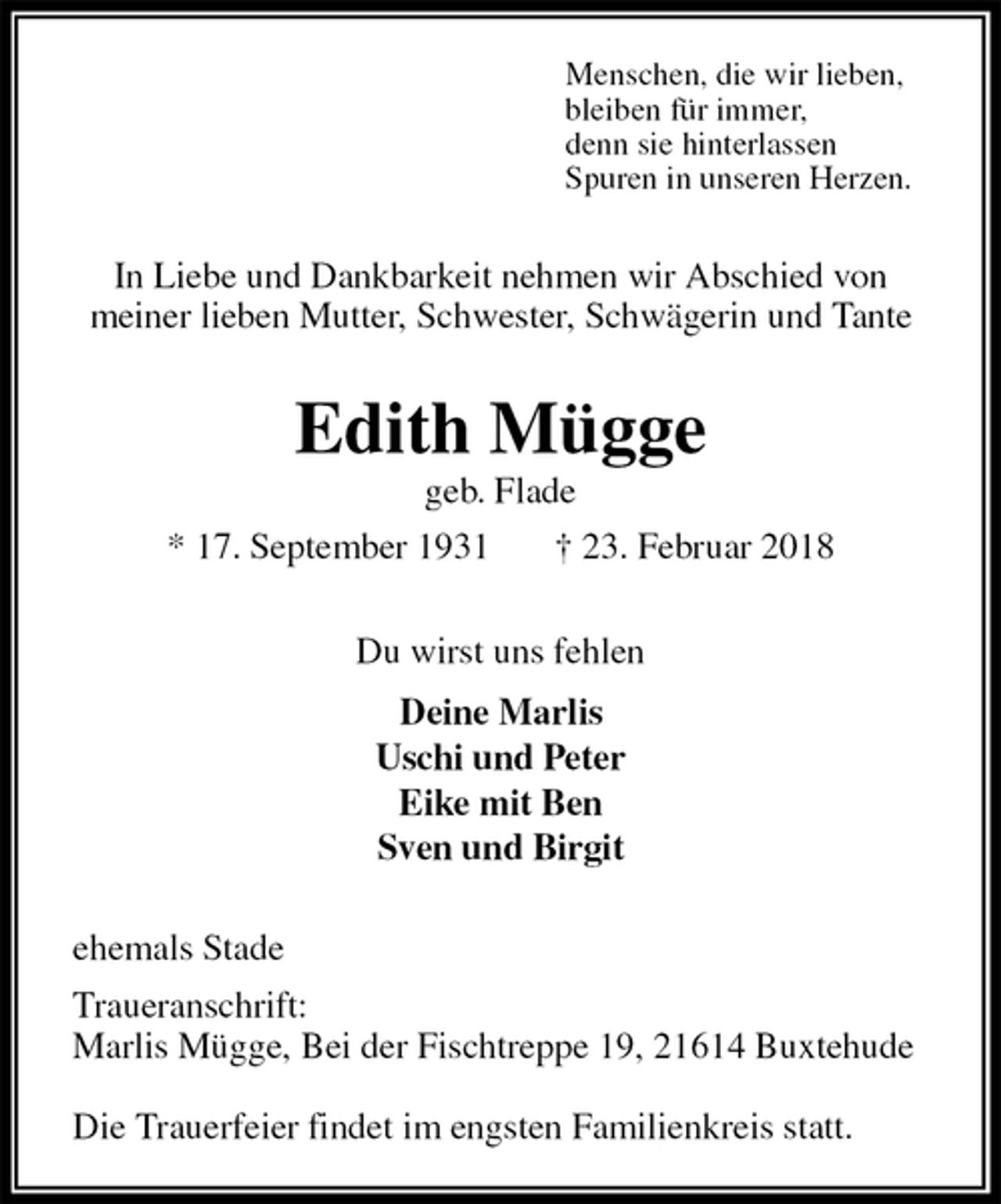 <p>Menschen, die wir lieben,<br />bleiben für immer,<br />denn sie hinterlassen<br />Spuren in unseren Herzen.<br />In Liebe und Dankbarkeit nehmen wir Abschied von<br />meiner lieben Mutter, Schwester, Schwägerin und Tante<br />Edith Mügge<br />geb. Flade<br />* 17. September 1931 † 23. Februar 2018<br />Du wirst uns fehlen<br />Deine Marlis<br />Uschi und Peter<br />Eike mit Ben<br />Sven und Birgit<br />ehemals Stade<br />Traueranschrift:<br />Marlis Mügge, Bei der Fischtreppe 19, 21614 Buxtehude</p>
<p>Die Trauerfeier findet im engsten Familienkreis statt.</p>