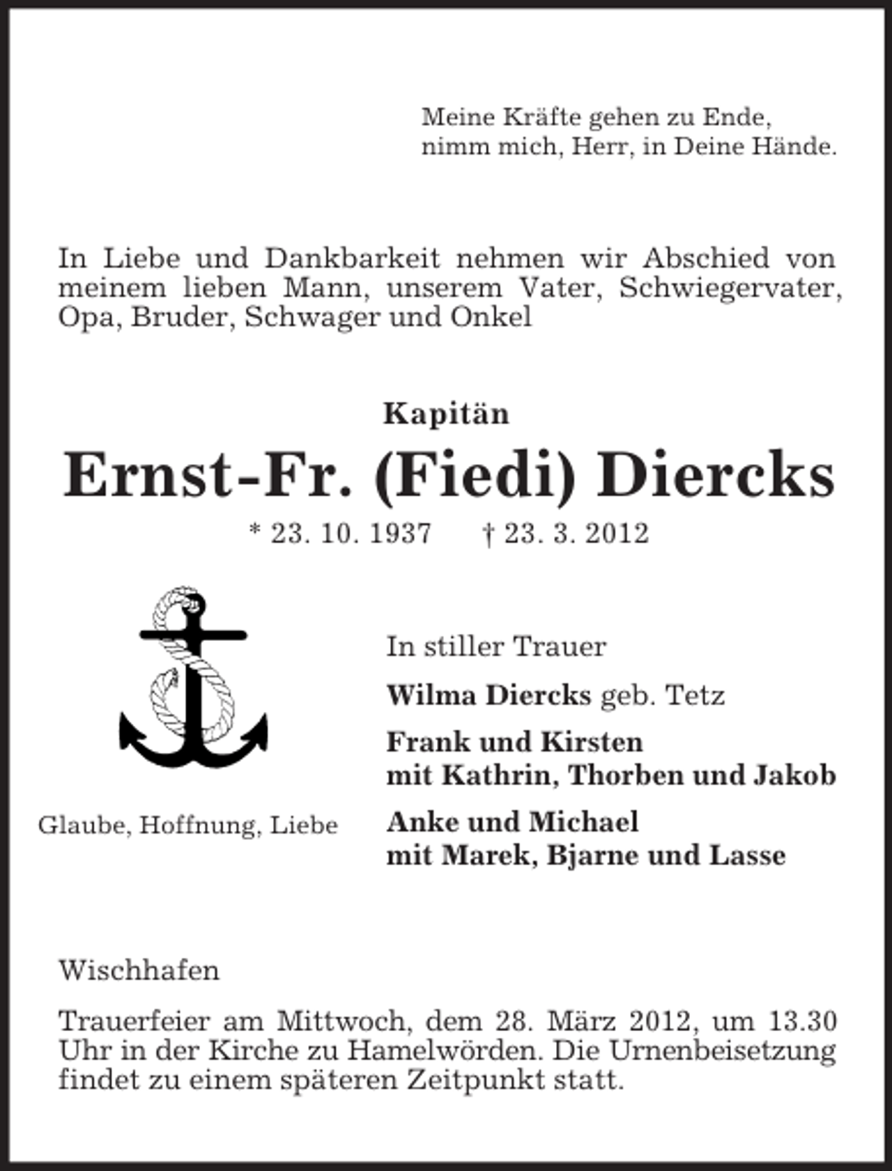 <p>Meine Kräfte gehen zu Ende,<br />nimm mich, Herr, in Deine Hände.</p><p>In Liebe und Dankbarkeit nehmen wir Abschied von<br />meinem lieben Mann, unserem Vater, Schwiegervater,<br />Opa, Bruder, Schwager und Onkel</p><p>Kapitän</p><p>Ernst-Fr. (Fiedi) Diercks<br />* 23. 10. 1937</p><p>† 23. 3. 2012</p><p>In stiller Trauer<br />Wilma Diercks geb. Tetz<br />Frank und Kirsten<br />mit Kathrin, Thorben und Jakob<br />Glaube, Hoffnung, Liebe</p><p>Anke und Michael<br />mit Marek, Bjarne und Lasse</p><p>Wischhafen<br />Trauerfeier am Mittwoch, dem 28. März 2012, um 13.30<br />Uhr in der Kirche zu Hamelwörden. Die Urnenbeisetzung<br />findet zu einem späteren Zeitpunkt statt.</p>