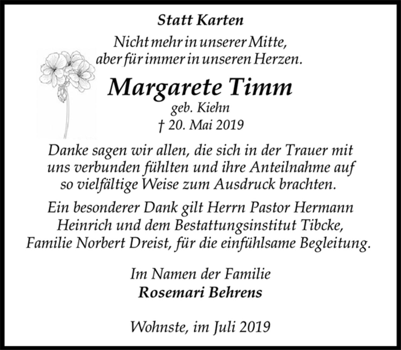 <p>Statt Karten<br />Nicht mehr in unserer Mitte,<br />aber für immer in unseren Herzen.<br />Margarete Timm<br />Wohnste, im Juli 2019<br />geb. Kiehn<br />+ 20. Mai 2019<br />Danke sagen wir allen, die sich in der Trauer mit<br />uns verbunden fühlten und ihre Anteilnahme auf<br />so vielfältige Weise zum Ausdruck brachten.<br />Ein besonderer Dank gilt Herrn Pastor Hermann<br />Heinrich und dem Bestattungsinstitut Tibcke,<br />Familie Norbert Dreist, für die einfühlsame Begleitung.<br />Im Namen der Familie<br />Rosemari Behrens<br />Wohnste, im Juli 2019</p>