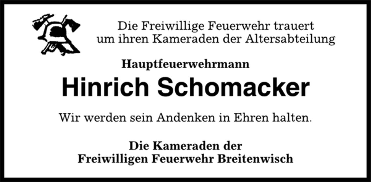 <p>Die Freiwillige Feuerwehr trauert<br />um ihren Kameraden der Altersabteilung<br />Hauptfeuerwehrmann<br />Hinrich Schomacker<br />Wir werden sein Andenken in Ehren halten.<br />Die Kameraden der<br />Freiwilligen Feuerwehr Breitenwisch</p>
