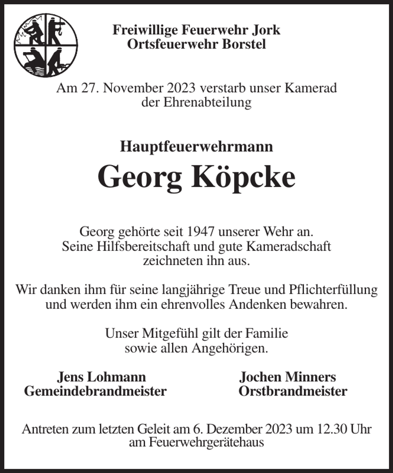<p>Freiwillige Feuerwehr Jork<br />Ortsfeuerwehr Borstel</p><p>Am 27. November 2023 verstarb unser Kamerad<br />der Ehrenabteilung<br />Hauptfeuerwehrmann</p><p>Georg Köpcke</p><p>Georg gehörte seit 1947 unserer Wehr an.<br />Seine Hilfsbereitschaft und gute Kameradschaft<br />zeichneten ihn aus.</p><p>Wir danken ihm für seine langjährige Treue und Pflichterfüllung<br />und werden ihm ein ehrenvolles Andenken bewahren.</p><p>Unser Mitgefühl gilt der Familie<br />sowie allen Angehörigen.</p><p>Jens Lohmann Jochen Minners<br />Gemeindebrandmeister Orstbrandmeister<br />Antreten zum letzten Geleit am 6. Dezember 2023 um 12.30 Uhr<br />am Feuerwehrgerätehaus</p>