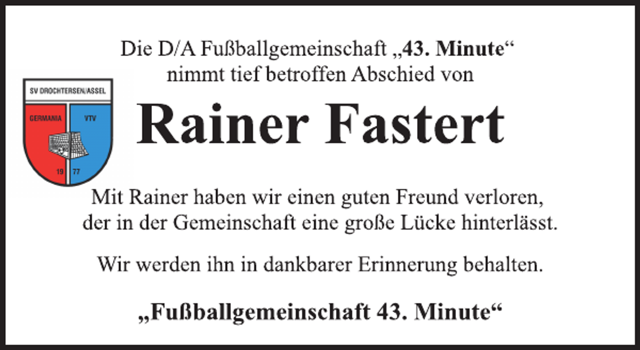 <p>Die D/A Fußballgemeinschaft „43. Minute“<br />nimmt tief betroffen Abschied von<br />Rainer Fastert<br />Mit Rainer haben wir einen guten Freund verloren,<br />der in der Gemeinschaft eine große Lücke hinterlässt.<br />Wir werden ihn in dankbarer Erinnerung behalten.<br />„Fußballgemeinschaft 43. Minute“</p>