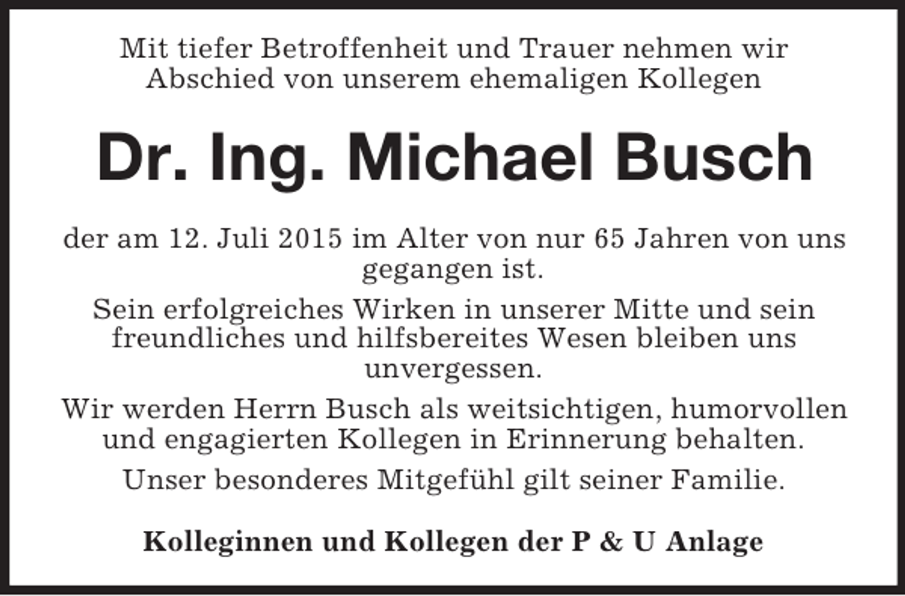<p>Mit tiefer Betroffenheit und Trauer nehmen wir<br />Abschied von unserem ehemaligen Kollegen<br />Dr. Ing. Michael Busch<br />der am 12. Juli 2015 im Alter von nur 65 Jahren von uns gegangen ist.<br />Sein erfolgreiches Wirken in unserer Mitte und sein freundliches und hilfsbereites Wesen bleiben uns<br />unvergessen.<br />Wir werden Herrn Busch als weitsichtigen, humorvollen und engagierten Kollegen in Erinnerung behalten.<br />Unser besonderes Mitgefühl gilt seiner Familie.<br />Kolleginnen und Kollegen der P</p>