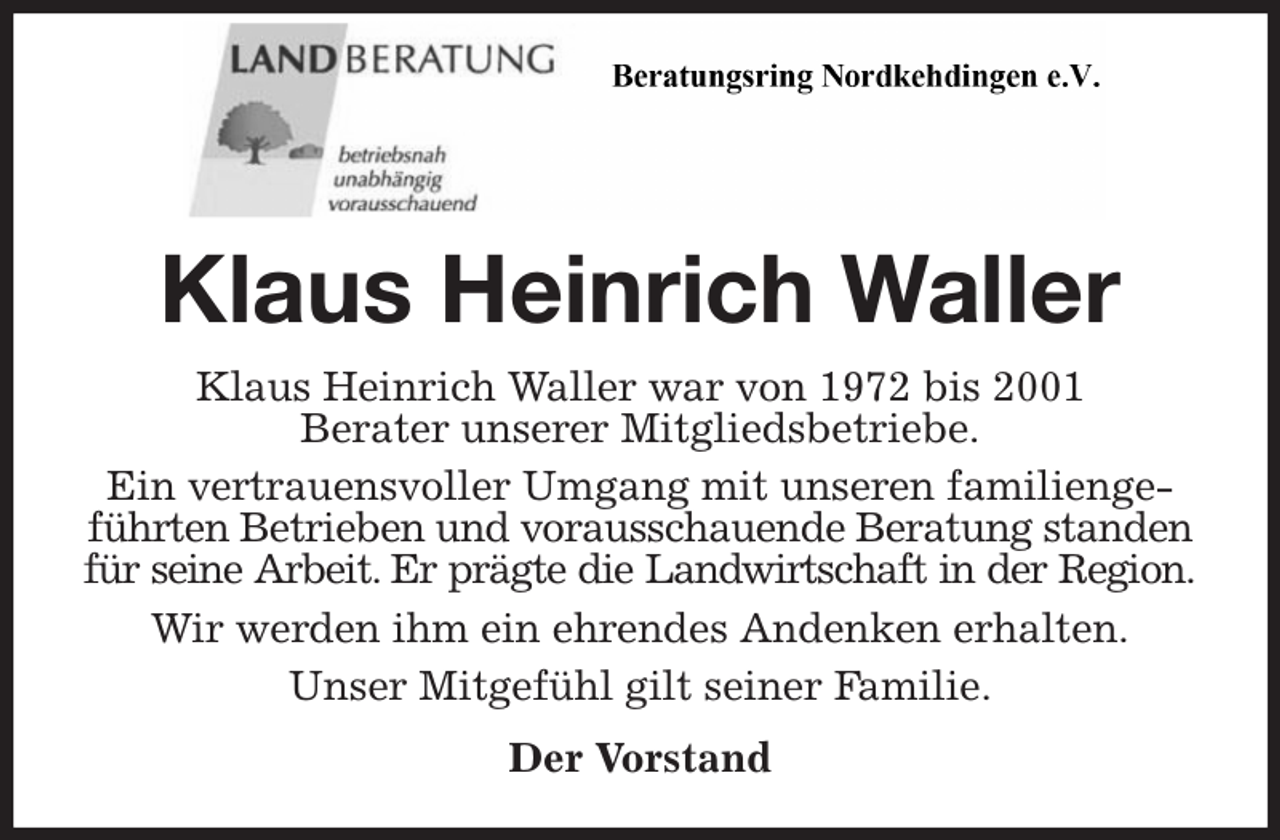 <p>Klaus Heinrich Waller<br />Klaus Heinrich Waller war von 1972 bis 2001<br />Berater unserer Mitgliedsbetriebe.<br />Ein vertrauensvoller Umgang mit unseren familiengeführten Betrieben und vorausschauende Beratung standen für seine Arbeit. Er prägte die Landwirtschaft in der Region.<br />Wir werden ihm ein ehrendes Andenken erhalten.<br />Unser Mitgefühl gilt seiner Familie.<br />Der Vorstand</p>