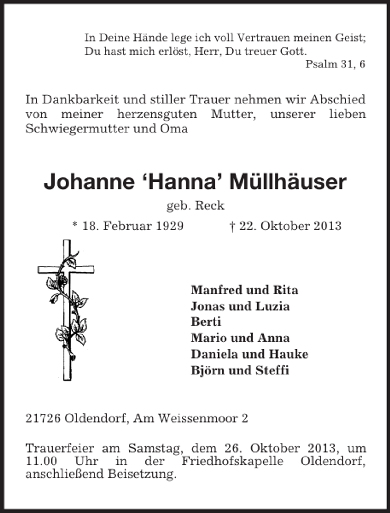 <p>In Deine Hände lege ich voll Vertrauen meinen Geist;<br />Du hast mich erlöst, Herr, Du treuer Gott.<br />Psalm 31, 6</p><p>In Dankbarkeit und stiller Trauer nehmen wir Abschied<br />von meiner herzensguten Mutter, unserer lieben<br />Schwiegermutter und Oma</p><p>Johanne ‘Hanna’ Müllhäuser<br />geb. Reck<br />* 18. Februar 1929</p><p>† 22. Oktober 2013</p><p>Manfred und Rita<br />Jonas und Luzia<br />Berti<br />Mario und Anna<br />Daniela und Hauke<br />Björn und Steffi</p><p>21726 Oldendorf, Am Weissenmoor 2<br />Trauerfeier am Samstag, dem 26. Oktober 2013, um<br />11.00 Uhr in der Friedhofskapelle Oldendorf,<br />anschließend Beisetzung.</p>