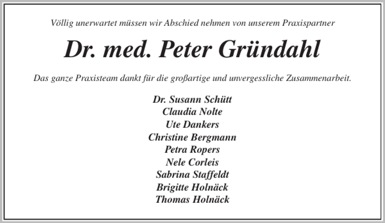 <p>Völlig unerwartet müssen wir Abschied nehmen von unserem Praxispartner<br />Dr. med. Peter Gründahl<br />Das ganze Praxisteam dankt für die großartige und unvergessliche Zusammenarbeit.<br />Dr. Susann Schütt<br />Claudia Nolte<br />Ute Dankers<br />Christine Bergmann<br />Petra Ropers<br />Nele Corleis<br />Sabrina Staffeldt<br />Brigitte Holnäck<br />Thomas Holnäck</p>