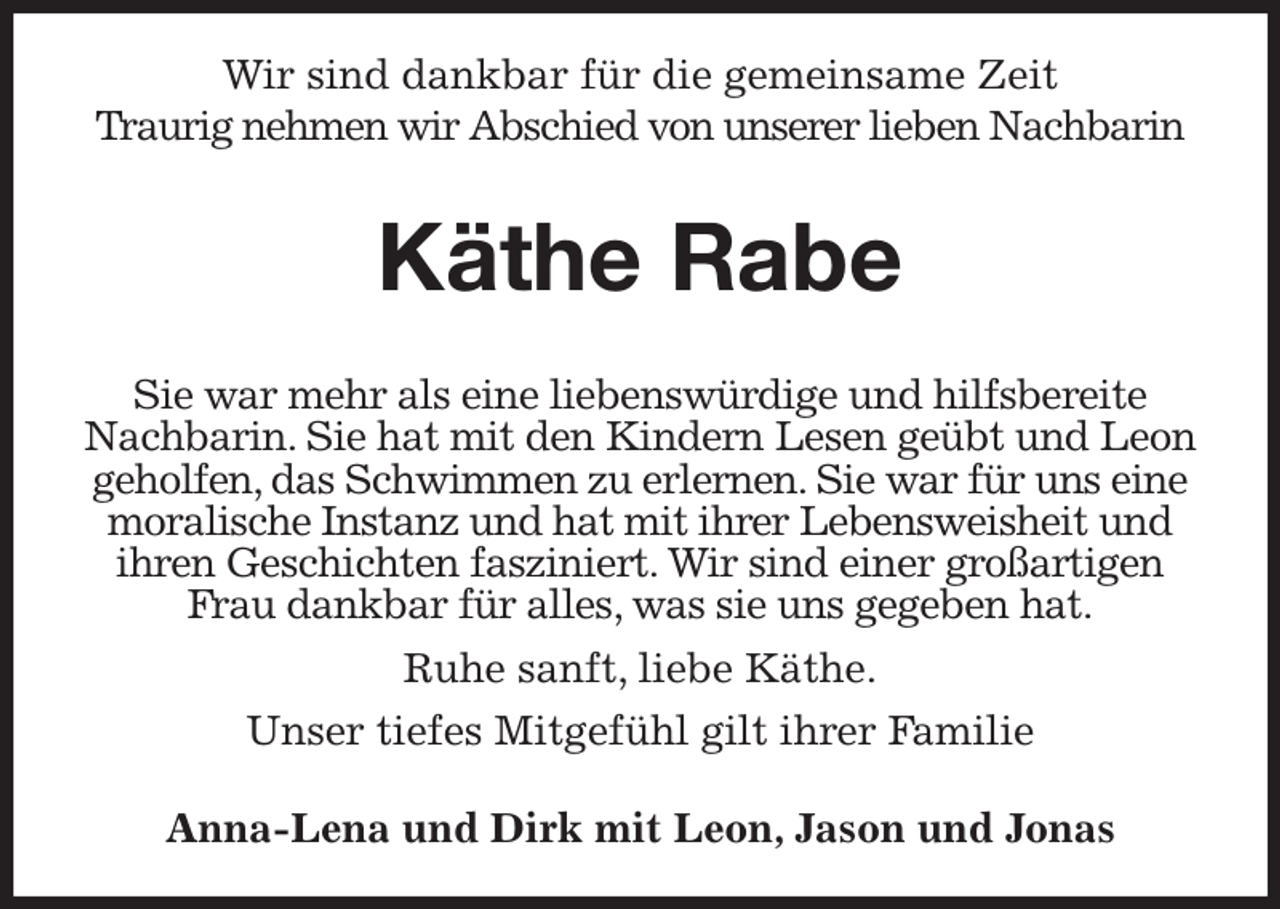<p>Wir sind dankbar für die gemeinsame Zeit</p><p>Traurig nehmen wir Abschied von unserer lieben Nachbarin</p><p>Käthe Rabe</p><p>Sie war mehr als eine liebenswürdige und hilfsbereite Nachbarin. Sie hat mit den Kindern Lesen geübt und Leon geholfen, das Schwimmen zu erlernen. Sie war für uns eine moralische Instanz und hat mit ihrer Lebensweisheit und ihren Geschichten fasziniert. Wir sind einer großartigen Frau dankbar für alles, was sie uns gegeben hat.<br />Ruhe sanft, liebe Käthe.<br />Unser tiefes Mitgefühl gilt ihrer Familie<br />Anna-Lena und Dirk mit Leon, Jason und Jonas</p>