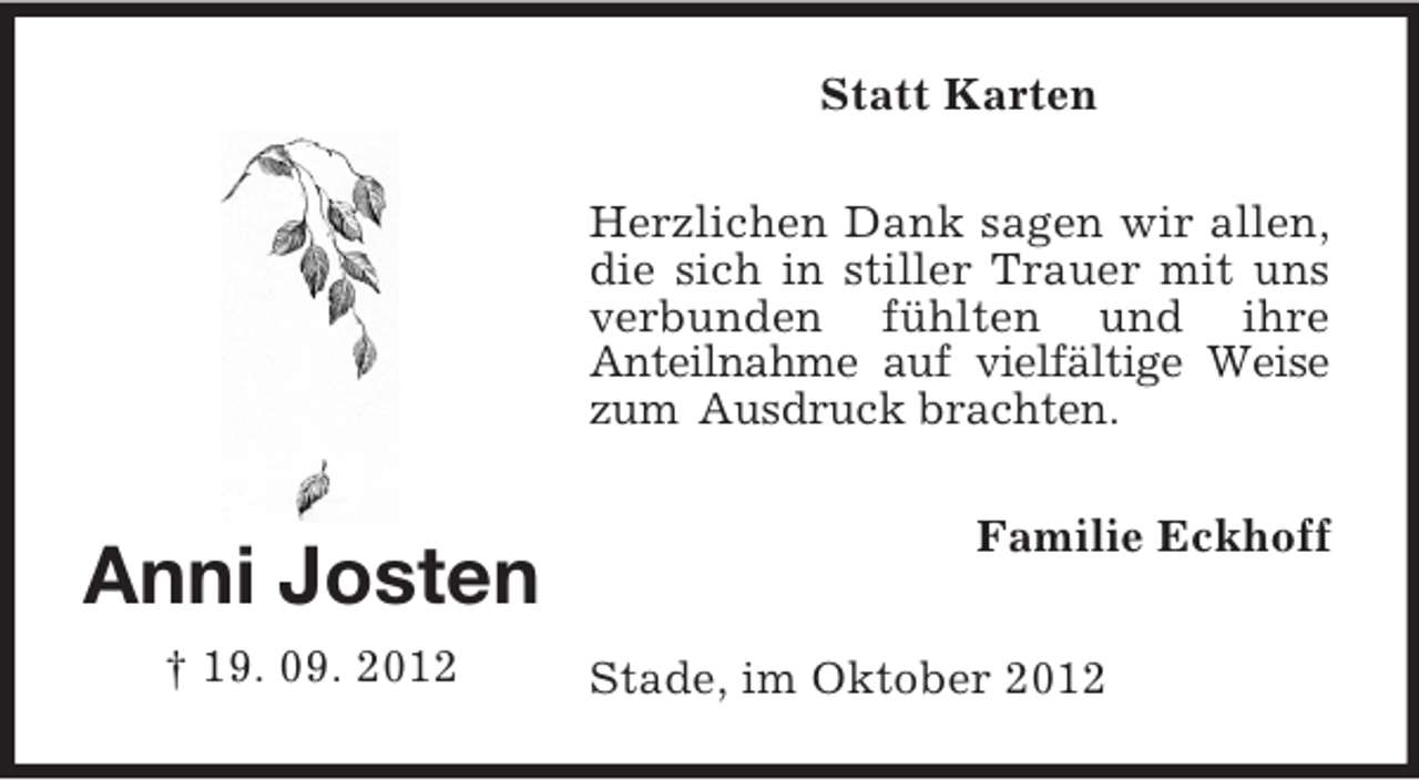 <p>Statt Karten<br />Herzlichen Dank sagen wir allen,<br />die sich in stiller Trauer mit uns<br />verbunden fühlten und ihre<br />Anteilnahme auf vielfältige Weise<br />zum Ausdruck brachten.</p><p>Anni Josten<br />† 19. 09. 2012</p><p>Familie Eckhoff<br />Stade, im Oktober 2012</p>