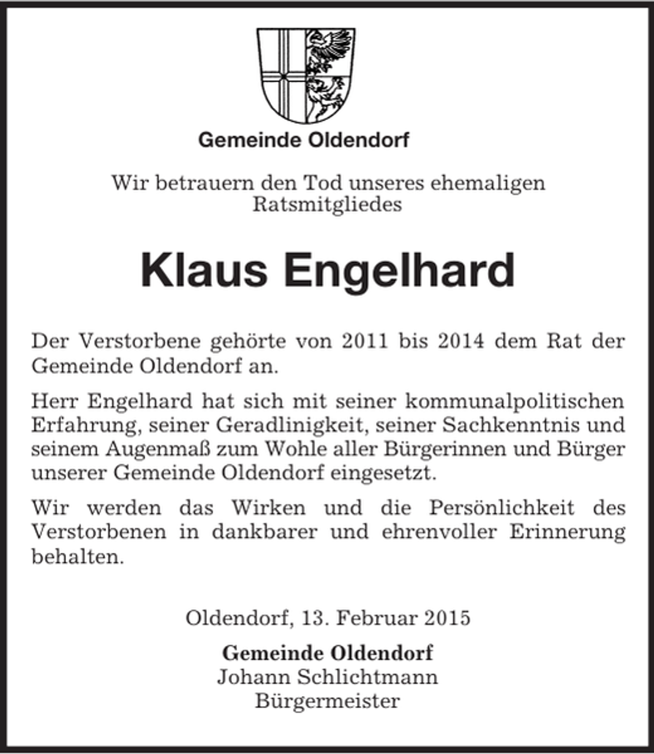 <p>Gemeinde Oldendorf</p><p>Wir betrauern den Tod unseres ehemaligen<br />Ratsmitgliedes<br />Klaus Engelhard<br />Der Verstorbene gehörte von 2011 bis 2014 dem Rat der Gemeinde Oldendorf an.<br />Herr Engelhard hat sich mit seiner kommunalpolitischen Erfahrung, seiner Geradlinigkeit, seiner Sachkenntnis und seinem Augenmaß zum Wohle aller Bürgerinnen und Bürger unserer Gemeinde Oldendorf eingesetzt.<br />Wir werden das Wirken und die Persönlichkeit des<br />Verstorbenen in dankbarer und ehrenvoller Erinnerung behalten.<br />Oldendorf, 13. Februar 2015<br />Gemeinde Oldendorf<br />Johann Schlichtmann<br />Bürgermeister</p>