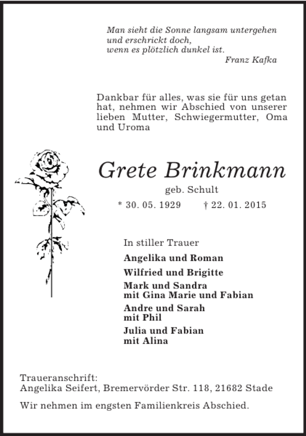 <p>Man sieht die Sonne langsam untergehen<br />und erschrickt doch,<br />wenn es plötzlich dunkel ist.<br />Franz Kafka<br />Dankbar für alles, was sie für uns getan hat, nehmen wir Abschied von unserer lieben Mutter, Schwiegermutter, Oma und Uroma<br />Grete Brinkmann<br />geb. Schult<br />* 30. 05. 1929 † 22. 01. 2015<br />In stiller Trauer<br />Angelika und Roman<br />Wilfried und Brigitte<br />Mark und Sandra<br />mit Gina Marie und Fabian<br />Andre und Sarah<br />mit Phil<br />Julia und Fabian<br />mit Alina<br />Traueranschrift:<br />Angelika Seifert, Bremervörder Str. 118, 21682 Stade<br />Wir nehmen im engsten Familienkreis Abschied.</p>