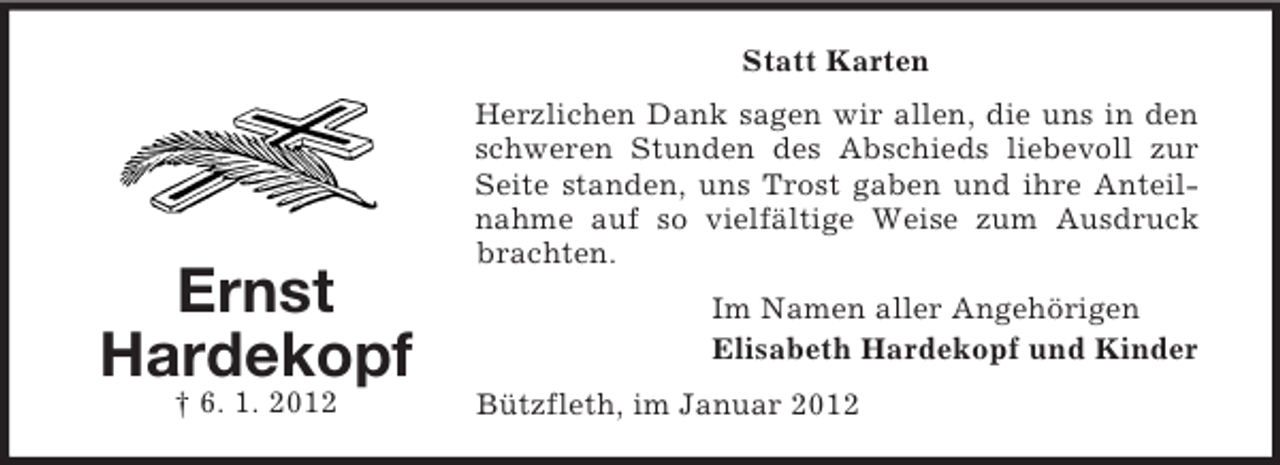 <p>Statt Karten</p><p>Ernst<br />Hardekopf<br />† 6. 1. 2012</p><p>Herzlichen Dank sagen wir allen, die uns in den<br />schweren Stunden des Abschieds liebevoll zur<br />Seite standen, uns Trost gaben und ihre Anteilnahme auf so vielfältige Weise zum Ausdruck<br />brachten.<br />Im Namen aller Angehörigen<br />Elisabeth Hardekopf und Kinder<br />Bützfleth, im Januar 2012</p>