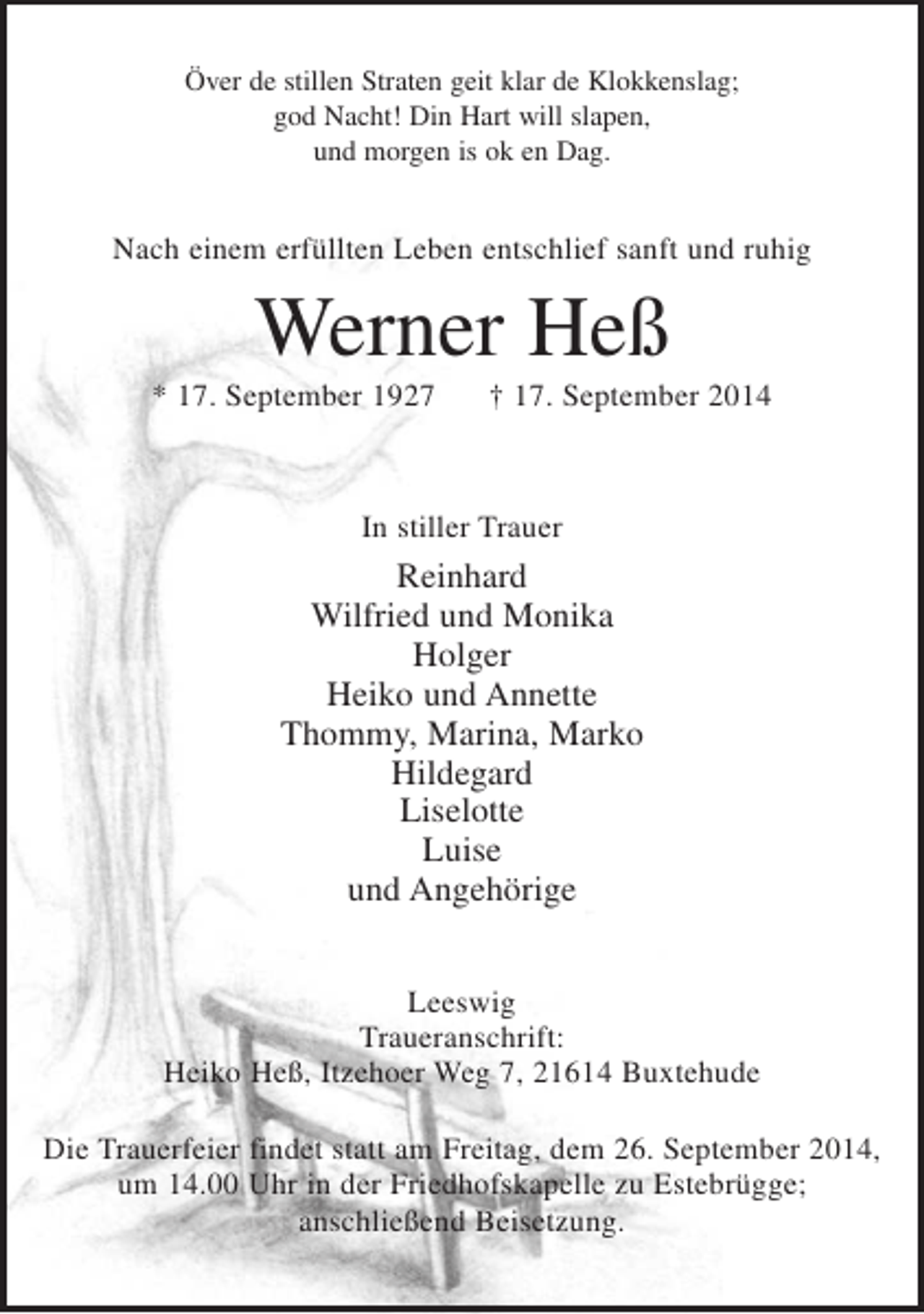 <p>Över d stillen Straten geit klar de Klokkenslag;<br />god Nacht! Din Hart will slapen,<br />und morgen is ok en Dag.</p><p>Nach einem erfüllten Leben entschlief sanft und ruhig<br />Werner Heß<br />* 17. September 1927 + 17. September 2014</p><p>In stiller Trauer<br />Reinhard<br />Wilfried und Monika<br />Holger<br />Heiko und Annette<br />Thommy, Marina, Marko<br />Hildegard<br />Liselotte<br />Luise<br />und Angehörige</p><p>Leeswig<br />Traueranschrift:<br />Heiko Heß, Itzehoer Weg 7, 21614 Buxtehude<br />Die Trauerfeier findet statt am Freitag, dem 26. September 2014, um 14.00 Uhr in der Friedhofskapelle zu Estebrügge; anschließend Beisetzung.</p>